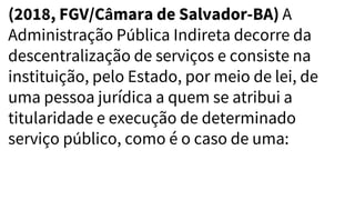 (2018, FGV/Câmara de Salvador-BA) A
Administração Pública Indireta decorre da
descentralização de serviços e consiste na
instituição, pelo Estado, por meio de lei, de
uma pessoa jurídica a quem se atribui a
titularidade e execução de determinado
serviço público, como é o caso de uma:
 