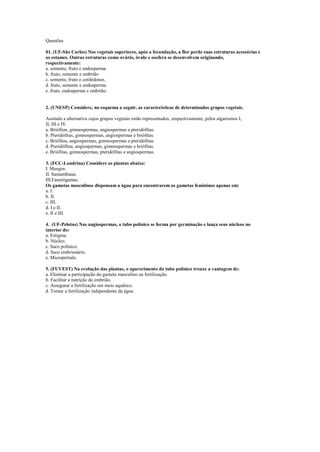 Questões

01. (UF-São Carlos) Nos vegetais superiores, após a fecundação, a flor perde suas estruturas acessórias e
os estames. Outras estruturas como ovário, óvulo e oosfera se desenvolvem originando,
respectivamente:
a. semente, fruto e endosperma.
b. fruto, semente e embrião
c. semente, fruto e cotilédones.
d. fruto, semente e endosperma.
e. fruto, endosperma e embrião.


2. (UNESP) Considere, no esquema a seguir, as características de determinados grupos vegetais.

Assinale a alternativa cujos grupos vegetais estão representados, respectivamente, pelos algarismos I,
II, III e IV.
a. Briófitas, gimnospermas, angiospermas e pteridófitas.
b. Pteridófitas, gimnospermas, angiospermas e briófitas.
c. Briófitas, angiospermas, gimnospermas e pteridófitas.
d. Pteridófitas, angiospermas, gimnospermas e briófitas.
e. Briófitas, gimnospermas, pteridófitas e angiospermas.

3. (FCC-Londrina) Considere as plantas abaixo:
I. Musgos.
II. Samambaias.
III.Fanerógamas.
Os gametas masculinos dispensam a água para encontrarem os gametas femininos apenas em:
a. I.
b. II.
c. III.
d. I e II.
e. II e III.

4. (UF-Pelotas) Nas angiospermas, o tubo polínico se forma por germinação e lança seus núcleos no
interior do:
a. Estigma.
b. Núcleo.
c. Saco polínico.
d. Saco embrionário.
e. Microprótalo.

5. (FUVEST) Na evolução das plantas, o aparecimento do tubo polínico trouxe a vantagem de:
a. Eliminar a participação do gameta masculino na fertilização.
b. Facilitar a nutrição do embrião.
c. Assegurar a fertilização em meio aquático.
d. Tornar a fertilização independente da água.
 