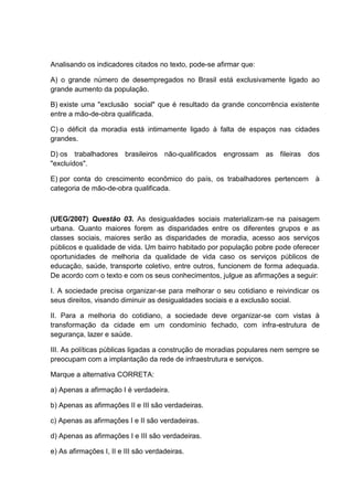 Analisando os indicadores citados no texto, pode-se afirmar que:

A) o grande número de desempregados no Brasil está exclusivamente ligado ao
grande aumento da população.

B) existe uma "exclusão social" que é resultado da grande concorrência existente
entre a mão-de-obra qualificada.

C) o déficit da moradia está intimamente ligado à falta de espaços nas cidades
grandes.

D) os trabalhadores brasileiros não-qualificados engrossam as fileiras         dos
"excluídos".

E) por conta do crescimento econômico do país, os trabalhadores pertencem        à
categoria de mão-de-obra qualificada.



(UEG/2007) Questão 03. As desigualdades sociais materializam-se na paisagem
urbana. Quanto maiores forem as disparidades entre os diferentes grupos e as
classes sociais, maiores serão as disparidades de moradia, acesso aos serviços
públicos e qualidade de vida. Um bairro habitado por população pobre pode oferecer
oportunidades de melhoria da qualidade de vida caso os serviços públicos de
educação, saúde, transporte coletivo, entre outros, funcionem de forma adequada.
De acordo com o texto e com os seus conhecimentos, julgue as afirmações a seguir:

I. A sociedade precisa organizar-se para melhorar o seu cotidiano e reivindicar os
seus direitos, visando diminuir as desigualdades sociais e a exclusão social.

II. Para a melhoria do cotidiano, a sociedade deve organizar-se com vistas à
transformação da cidade em um condomínio fechado, com infra-estrutura de
segurança, lazer e saúde.

III. As políticas públicas ligadas a construção de moradias populares nem sempre se
preocupam com a implantação da rede de infraestrutura e serviços.

Marque a alternativa CORRETA:

a) Apenas a afirmação I é verdadeira.

b) Apenas as afirmações II e III são verdadeiras.

c) Apenas as afirmações I e II são verdadeiras.

d) Apenas as afirmações I e III são verdadeiras.

e) As afirmações I, II e III são verdadeiras.
 