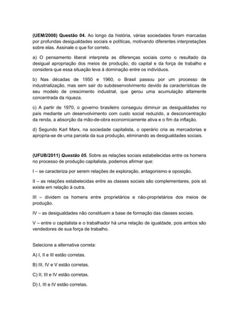 (UEM/2008) Questão 04. Ao longo da história, várias sociedades foram marcadas
por profundas desigualdades sociais e políticas, motivando diferentes interpretações
sobre elas. Assinale o que for correto.

a) O pensamento liberal interpreta as diferenças sociais como o resultado da
desigual apropriação dos meios de produção, do capital e da força de trabalho e
considera que essa situação leva à dominação entre os indivíduos.

b) Nas décadas de 1950 e 1960, o Brasil passou por um processo de
industrialização, mas sem sair do subdesenvolvimento devido às características de
seu modelo de crescimento industrial, que gerou uma acumulação altamente
concentrada da riqueza.

c) A partir de 1970, o governo brasileiro conseguiu diminuir as desigualdades no
país mediante um desenvolvimento com custo social reduzido, a desconcentração
da renda, a absorção da mão-de-obra economicamente ativa e o fim da inflação.

d) Segundo Karl Marx, na sociedade capitalista, o operário cria as mercadorias e
apropria-se de uma parcela da sua produção, eliminando as desigualdades sociais.



(UFUB/2011) Questão 05. Sobre as relações sociais estabelecidas entre os homens
no processo de produção capitalista, podemos afirmar que:

I – se caracteriza por serem relações de exploração, antagonismo e oposição.

II – as relações estabelecidas entre as classes sociais são complementares, pois só
existe em relação à outra.

III – dividem os homens entre proprietários e não-proprietários dos meios de
produção.

IV – as desigualdades não constituem a base de formação das classes sociais.

V – entre o capitalista e o trabalhador há uma relação de igualdade, pois ambos são
vendedores de sua força de trabalho.


Selecione a alternativa correta:

A) I, II e III estão corretas.

B) III, IV e V estão corretas.

C) II, III e IV estão corretas.

D) I, III e IV estão corretas.
 