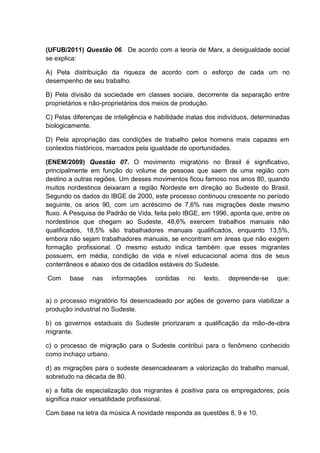 (UFUB/2011) Questão 06. De acordo com a teoria de Marx, a desigualdade social
se explica:

A) Pela distribuição da riqueza de acordo com o esforço de cada um no
desempenho de seu trabalho.

B) Pela divisão da sociedade em classes sociais, decorrente da separação entre
proprietários e não-proprietários dos meios de produção.

C) Pelas diferenças de inteligência e habilidade inatas dos indivíduos, determinadas
biologicamente.

D) Pela apropriação das condições de trabalho pelos homens mais capazes em
contextos históricos, marcados pela igualdade de oportunidades.

(ENEM/2009) Questão 07. O movimento migratório no Brasil é significativo,
principalmente em função do volume de pessoas que saem de uma região com
destino a outras regiões. Um desses movimentos ficou famoso nos anos 80, quando
muitos nordestinos deixaram a região Nordeste em direção ao Sudeste do Brasil.
Segundo os dados do IBGE de 2000, este processo continuou crescente no período
seguinte, os anos 90, com um acréscimo de 7,6% nas migrações deste mesmo
fluxo. A Pesquisa de Padrão de Vida, feita pelo IBGE, em 1996, aponta que, entre os
nordestinos que chegam ao Sudeste, 48,6% exercem trabalhos manuais não
qualificados, 18,5% são trabalhadores manuais qualificados, enquanto 13,5%,
embora não sejam trabalhadores manuais, se encontram em áreas que não exigem
formação profissional. O mesmo estudo indica também que esses migrantes
possuem, em média, condição de vida e nível educacional acima dos de seus
conterrâneos e abaixo dos de cidadãos estáveis do Sudeste.

Com     base    nas   informações    contidas    no   texto,   depreende-se    que:


a) o processo migratório foi desencadeado por ações de governo para viabilizar a
produção industrial no Sudeste.

b) os governos estaduais do Sudeste priorizaram a qualificação da mão-de-obra
migrante.

c) o processo de migração para o Sudeste contribui para o fenômeno conhecido
como inchaço urbano.

d) as migrações para o sudeste desencadearam a valorização do trabalho manual,
sobretudo na década de 80.

e) a falta de especialização dos migrantes é positiva para os empregadores, pois
significa maior versatilidade profissional.

Com base na letra da música A novidade responda as questões 8, 9 e 10.
 