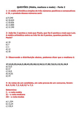 QUESTÕES (Média, mediana e moda) - Parte 2
1- A média aritmética simples de três números positivos e consecutivos
é 24, o produto desses números será:
a) 9.240
b) 10.624
c) 10.626
d) 13.800
e) 12.340
2- João fez 3 pontos a mais que Paulo, que fez 6 pontos a mais que Luiz.
A média aritmética entre os três foi de 6 pontos, quantos pontos fez
Paulo?
a) 10
b) 7
c) 1
d) 12
e) 18
3- Observando a distribuição abaixo, podemos dizer que a mediana é:
17,12,9,23,14,6,3,18,42,25,18,12,34,5,17,20,7,8,21,13,31,24,9
a) 13,5
b) 17
c) 14,5
d) 15,51
e) 14
4- As notas de um candidato, em sete provas de um concurso, foram:
8,4; 9,10; 7,2; 6,8; 8,7 e 7,2.
Determine:
I – a nota média
II – a nota mediana
III – a nota modas
a) 1,324
b) 13,24
c) 132,4
 
