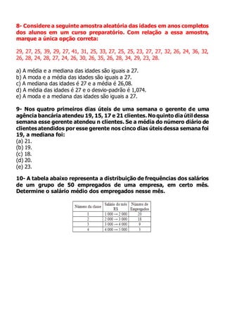 8- Considere a seguinte amostra aleatória das idades em anos completos
dos alunos em um curso preparatório. Com relação a essa amostra,
marque a única opção correta:
29, 27, 25, 39, 29, 27, 41, 31, 25, 33, 27, 25, 25, 23, 27, 27, 32, 26, 24, 36, 32,
26, 28, 24, 28, 27, 24, 26, 30, 26, 35, 26, 28, 34, 29, 23, 28.
a) A média e a mediana das idades são iguais a 27.
b) A moda e a média das idades são iguais a 27.
c) A mediana das idades é 27 e a média é 26,08.
d) A média das idades é 27 e o desvio-padrão é 1,074.
e) A moda e a mediana das idades são iguais a 27.
9- Nos quatro primeiros dias úteis de uma semana o gerente de uma
agência bancária atendeu 19, 15, 17 e 21 clientes. No quinto diaútil dessa
semana esse gerente atendeu n clientes. Se a média do número diário de
clientes atendidos por esse gerente nos cinco dias úteis dessa semana foi
19, a mediana foi:
(a) 21.
(b) 19.
(c) 18.
(d) 20.
(e) 23.
10- A tabela abaixo representa a distribuição de frequências dos salários
de um grupo de 50 empregados de uma empresa, em certo mês.
Determine o salário médio dos empregados nesse mês.
 