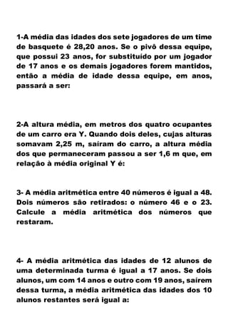 1-A média das idades dos sete jogadores de um time
de basquete é 28,20 anos. Se o pivô dessa equipe,
que possui 23 anos, for substituído por um jogador
de 17 anos e os demais jogadores forem mantidos,
então a média de idade dessa equipe, em anos,
passará a ser:
2-A altura média, em metros dos quatro ocupantes
de um carro era Y. Quando dois deles, cujas alturas
somavam 2,25 m, saíram do carro, a altura média
dos que permaneceram passou a ser 1,6 m que, em
relação à média original Y é:
3- A média aritmética entre 40 números é igual a 48.
Dois números são retirados: o número 46 e o 23.
Calcule a média aritmética dos números que
restaram.
4- A média aritmética das idades de 12 alunos de
uma determinada turma é igual a 17 anos. Se dois
alunos, um com 14 anos e outro com 19 anos, saírem
dessa turma, a média aritmética das idades dos 10
alunos restantes será igual a:
 