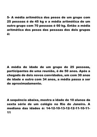 5- A média aritmética dos pesos de um grupo com
25 pessoas é de 45 kg e a média aritmética de um
outro grupo com 70 pessoas é 60 kg. Então a média
aritmética dos pesos das pessoas dos dois grupos
é:
A média de idade de um grupo de 25 pessoas,
participantes de uma reunião, é de 50 anos. Após a
chegada de dois novos convidados, um com 30 anos
de idade e outro com 34 anos, a média passa a ser
de aproximadamente.
A sequência abaixo, mostra a idade de 10 alunos da
sexta série de um colégio no Rio de Janeiro. A
mediana das idades é: 14-12-10-13-12-12-11-10-11-
11
 