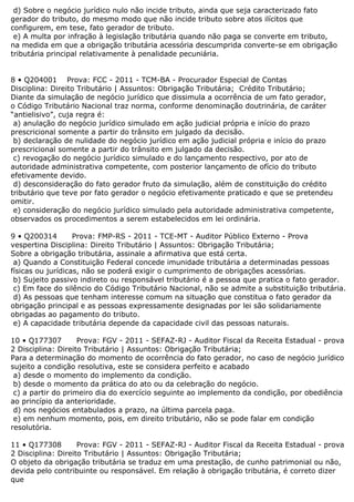 d) Sobre o negócio jurídico nulo não incide tributo, ainda que seja caracterizado fato
gerador do tributo, do mesmo modo que não incide tributo sobre atos ilícitos que
configurem, em tese, fato gerador de tributo.
e) A multa por infração à legislação tributária quando não paga se converte em tributo,
na medida em que a obrigação tributária acessória descumprida converte-se em obrigação
tributária principal relativamente à penalidade pecuniária.
8 • Q204001 Prova: FCC - 2011 - TCM-BA - Procurador Especial de Contas
Disciplina: Direito Tributário | Assuntos: Obrigação Tributária; Crédito Tributário;
Diante da simulação de negócio jurídico que dissimula a ocorrência de um fato gerador,
o Código Tributário Nacional traz norma, conforme denominação doutrinária, de caráter
“antielisivo”, cuja regra é:
a) anulação do negócio jurídico simulado em ação judicial própria e início do prazo
prescricional somente a partir do trânsito em julgado da decisão.
b) declaração de nulidade do negócio jurídico em ação judicial própria e início do prazo
prescricional somente a partir do trânsito em julgado da decisão.
c) revogação do negócio jurídico simulado e do lançamento respectivo, por ato de
autoridade administrativa competente, com posterior lançamento de ofício do tributo
efetivamente devido.
d) desconsideração do fato gerador fruto da simulação, além de constituição do crédito
tributário que teve por fato gerador o negócio efetivamente praticado e que se pretendeu
omitir.
e) consideração do negócio jurídico simulado pela autoridade administrativa competente,
observados os procedimentos a serem estabelecidos em lei ordinária.
9 • Q200314 Prova: FMP-RS - 2011 - TCE-MT - Auditor Público Externo - Prova
vespertina Disciplina: Direito Tributário | Assuntos: Obrigação Tributária;
Sobre a obrigação tributária, assinale a afirmativa que está certa.
a) Quando a Constituição Federal concede imunidade tributária a determinadas pessoas
físicas ou jurídicas, não se poderá exigir o cumprimento de obrigações acessórias.
b) Sujeito passivo indireto ou responsável tributário é a pessoa que pratica o fato gerador.
c) Em face do silêncio do Código Tributário Nacional, não se admite a substituição tributária.
d) As pessoas que tenham interesse comum na situação que constitua o fato gerador da
obrigação principal e as pessoas expressamente designadas por lei são solidariamente
obrigadas ao pagamento do tributo.
e) A capacidade tributária depende da capacidade civil das pessoas naturais.
10 • Q177307 Prova: FGV - 2011 - SEFAZ-RJ - Auditor Fiscal da Receita Estadual - prova
2 Disciplina: Direito Tributário | Assuntos: Obrigação Tributária;
Para a determinação do momento de ocorrência do fato gerador, no caso de negócio jurídico
sujeito a condição resolutiva, este se considera perfeito e acabado
a) desde o momento do implemento da condição.
b) desde o momento da prática do ato ou da celebração do negócio.
c) a partir do primeiro dia do exercício seguinte ao implemento da condição, por obediência
ao princípio da anterioridade.
d) nos negócios entabulados a prazo, na última parcela paga.
e) em nenhum momento, pois, em direito tributário, não se pode falar em condição
resolutória.
11 • Q177308 Prova: FGV - 2011 - SEFAZ-RJ - Auditor Fiscal da Receita Estadual - prova
2 Disciplina: Direito Tributário | Assuntos: Obrigação Tributária;
O objeto da obrigação tributária se traduz em uma prestação, de cunho patrimonial ou não,
devida pelo contribuinte ou responsável. Em relação à obrigação tributária, é correto dizer
que
 