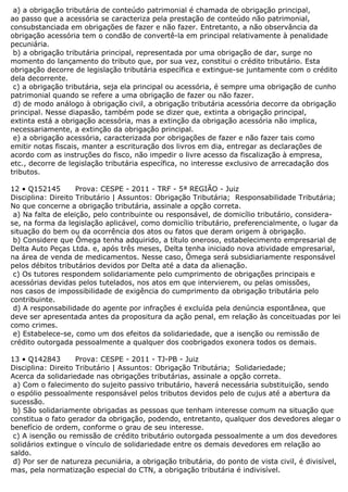 a) a obrigação tributária de conteúdo patrimonial é chamada de obrigação principal,
ao passo que a acessória se caracteriza pela prestação de conteúdo não patrimonial,
consubstanciada em obrigações de fazer e não fazer. Entretanto, a não observância da
obrigação acessória tem o condão de convertê-la em principal relativamente à penalidade
pecuniária.
b) a obrigação tributária principal, representada por uma obrigação de dar, surge no
momento do lançamento do tributo que, por sua vez, constitui o crédito tributário. Esta
obrigação decorre de legislação tributária específica e extingue-se juntamente com o crédito
dela decorrente.
c) a obrigação tributária, seja ela principal ou acessória, é sempre uma obrigação de cunho
patrimonial quando se refere a uma obrigação de fazer ou não fazer.
d) de modo análogo à obrigação civil, a obrigação tributária acessória decorre da obrigação
principal. Nesse diapasão, também pode se dizer que, extinta a obrigação principal,
extinta está a obrigação acessória, mas a extinção da obrigação acessória não implica,
necessariamente, a extinção da obrigação principal.
e) a obrigação acessória, caracterizada por obrigações de fazer e não fazer tais como
emitir notas fiscais, manter a escrituração dos livros em dia, entregar as declarações de
acordo com as instruções do fisco, não impedir o livre acesso da fiscalização à empresa,
etc., decorre de legislação tributária específica, no interesse exclusivo de arrecadação dos
tributos.
12 • Q152145 Prova: CESPE - 2011 - TRF - 5ª REGIÃO - Juiz
Disciplina: Direito Tributário | Assuntos: Obrigação Tributária; Responsabilidade Tributária;
No que concerne a obrigação tributária, assinale a opção correta.
a) Na falta de eleição, pelo contribuinte ou responsável, de domicílio tributário, considera-
se, na forma da legislação aplicável, como domicílio tributário, preferencialmente, o lugar da
situação do bem ou da ocorrência dos atos ou fatos que deram origem à obrigação.
b) Considere que Ômega tenha adquirido, a título oneroso, estabelecimento empresarial de
Delta Auto Peças Ltda. e, após três meses, Delta tenha iniciado nova atividade empresarial,
na área de venda de medicamentos. Nesse caso, Ômega será subsidiariamente responsável
pelos débitos tributários devidos por Delta até a data da alienação.
c) Os tutores respondem solidariamente pelo cumprimento de obrigações principais e
acessórias devidas pelos tutelados, nos atos em que intervierem, ou pelas omissões,
nos casos de impossibilidade de exigência do cumprimento da obrigação tributária pelo
contribuinte.
d) A responsabilidade do agente por infrações é excluída pela denúncia espontânea, que
deve ser apresentada antes da propositura da ação penal, em relação às conceituadas por lei
como crimes.
e) Estabelece-se, como um dos efeitos da solidariedade, que a isenção ou remissão de
crédito outorgada pessoalmente a qualquer dos coobrigados exonera todos os demais.
13 • Q142843 Prova: CESPE - 2011 - TJ-PB - Juiz
Disciplina: Direito Tributário | Assuntos: Obrigação Tributária; Solidariedade;
Acerca da solidariedade nas obrigações tributárias, assinale a opção correta.
a) Com o falecimento do sujeito passivo tributário, haverá necessária substituição, sendo
o espólio pessoalmente responsável pelos tributos devidos pelo de cujus até a abertura da
sucessão.
b) São solidariamente obrigadas as pessoas que tenham interesse comum na situação que
constitua o fato gerador da obrigação, podendo, entretanto, qualquer dos devedores alegar o
benefício de ordem, conforme o grau de seu interesse.
c) A isenção ou remissão de crédito tributário outorgada pessoalmente a um dos devedores
solidários extingue o vínculo de solidariedade entre os demais devedores em relação ao
saldo.
d) Por ser de natureza pecuniária, a obrigação tributária, do ponto de vista civil, é divisível,
mas, pela normatização especial do CTN, a obrigação tributária é indivisível.
 