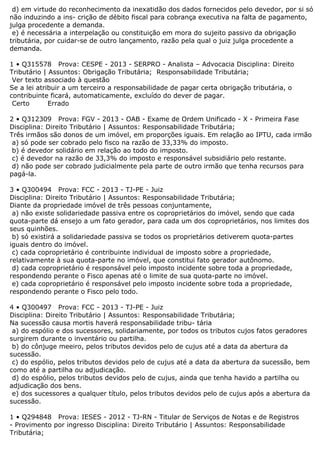 d) em virtude do reconhecimento da inexatidão dos dados fornecidos pelo devedor, por si só
não induzindo a ins- crição de débito fiscal para cobrança executiva na falta de pagamento,
julga procedente a demanda.
e) é necessária a interpelação ou constituição em mora do sujeito passivo da obrigação
tributária, por cuidar-se de outro lançamento, razão pela qual o juiz julga procedente a
demanda.
1 • Q315578 Prova: CESPE - 2013 - SERPRO - Analista – Advocacia Disciplina: Direito
Tributário | Assuntos: Obrigação Tributária; Responsabilidade Tributária;
Ver texto associado à questão
Se a lei atribuir a um terceiro a responsabilidade de pagar certa obrigação tributária, o
contribuinte ficará, automaticamente, excluído do dever de pagar.
Certo Errado
2 • Q312309 Prova: FGV - 2013 - OAB - Exame de Ordem Unificado - X - Primeira Fase
Disciplina: Direito Tributário | Assuntos: Responsabilidade Tributária;
Três irmãos são donos de um imóvel, em proporções iguais. Em relação ao IPTU, cada irmão
a) só pode ser cobrado pelo fisco na razão de 33,33% do imposto.
b) é devedor solidário em relação ao todo do imposto.
c) é devedor na razão de 33,3% do imposto e responsável subsidiário pelo restante.
d) não pode ser cobrado judicialmente pela parte de outro irmão que tenha recursos para
pagá-la.
3 • Q300494 Prova: FCC - 2013 - TJ-PE - Juiz
Disciplina: Direito Tributário | Assuntos: Responsabilidade Tributária;
Diante da propriedade imóvel de três pessoas conjuntamente,
a) não existe solidariedade passiva entre os coproprietários do imóvel, sendo que cada
quota-parte dá ensejo a um fato gerador, para cada um dos coproprietários, nos limites dos
seus quinhões.
b) só existirá a solidariedade passiva se todos os proprietários detiverem quota-partes
iguais dentro do imóvel.
c) cada coproprietário é contribuinte individual de imposto sobre a propriedade,
relativamente à sua quota-parte no imóvel, que constitui fato gerador autônomo.
d) cada coproprietário é responsável pelo imposto incidente sobre toda a propriedade,
respondendo perante o Fisco apenas até o limite de sua quota-parte no imóvel.
e) cada coproprietário é responsável pelo imposto incidente sobre toda a propriedade,
respondendo perante o Fisco pelo todo.
4 • Q300497 Prova: FCC - 2013 - TJ-PE - Juiz
Disciplina: Direito Tributário | Assuntos: Responsabilidade Tributária;
Na sucessão causa mortis haverá responsabilidade tribu- tária
a) do espólio e dos sucessores, solidariamente, por todos os tributos cujos fatos geradores
surgirem durante o inventário ou partilha.
b) do cônjuge meeiro, pelos tributos devidos pelo de cujus até a data da abertura da
sucessão.
c) do espólio, pelos tributos devidos pelo de cujus até a data da abertura da sucessão, bem
como até a partilha ou adjudicação.
d) do espólio, pelos tributos devidos pelo de cujus, ainda que tenha havido a partilha ou
adjudicação dos bens.
e) dos sucessores a qualquer título, pelos tributos devidos pelo de cujus após a abertura da
sucessão.
1 • Q294848 Prova: IESES - 2012 - TJ-RN - Titular de Serviços de Notas e de Registros
- Provimento por ingresso Disciplina: Direito Tributário | Assuntos: Responsabilidade
Tributária;
 