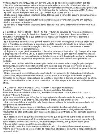 Ayrton adquire em 31/12/2011 um terreno urbano de Jairo sob o qual existem débitos
tributários relativos aos períodos anteriores à data da compra. Os tributos em aberto
limitam-se: aos que têm como fato gerador a propriedade do imóvel, às taxas pela prestação
de serviços referentes ao mesmo e às contribuições de melhoria. Segundo o CTN, Ayrton:
a) Será responsável pelos tributos cujo fato gerador ocorra em 2012.
b) Não será o responsável tributário pelos débitos caso o vendedor assuma contratualmente
que suportará o ônus.
c) Não será o responsável tributário pelos débitos caso o vendedor assuma em escritura
pública que suportará o ônus.
d) Não será o responsável tributário pelos débitos caso tenha arrematado o bem em hasta
pública.
2 • Q293665 Prova: IESES - 2012 - TJ-RO - Titular de Serviços de Notas e de Registros
- Provimento por remoção Disciplina: Direito Tributário | Assuntos: Responsabilidade
Tributária; Considerando o que estabelece a legislação tributária em vigor, assinale a
afirmação INCORRETA:
a) A autoridade administrativa poderá desconsiderar atos ou negócios jurídicos praticados
com a finalidade de dissimular a ocorrência do fato gerador do tributo ou a natureza dos
elementos constitutivos da obrigação tributária, observados os procedimentos a serem
estabelecidos em lei complementar.
b) Segundo a regra geral, os créditos tributários relativos a impostos cujo fato gerador seja
a propriedade, o domínio útil ou a posse de bens imóveis, e bem assim os relativos a taxas
pela prestação de serviços referentes a tais bens, ou a contribuições de melhoria, subrogam-
se na pessoa dos respectivos adquirentes, salvo quando conste do título a prova de sua
quitação.
c) Nos casos de impossibilidade de exigência do cumprimento da obrigação principal pelo
contribuinte, respondem solidariamente com este nos atos em que intervierem ou pelas
omissões de que forem responsáveis os administradores de bens de terceiros, pelos tributos
devidos por estes.
d) Nos casos de impossibilidade de exigência do cumprimento da obrigação principal pelo
contribuinte, respondem solidariamente com este nos atos em que intervierem ou pelas
omissões de que forem responsáveis os tabeliães, escrivães e demais serventuários de ofício,
pelos tributos devidos sobre os atos praticados por eles, ou perante eles, em razão do seu
ofício.
3 • Q293042 Prova: FEPESE - 2012 - FATMA - Advogado Fundacional
Disciplina: Direito Tributário | Assuntos: Responsabilidade Tributária;
Acerca da responsabilidade tributária, assinale a alternativa correta, de acordo como o
Código Tributário Nacional.
a) A responsabilidade por infrações da legislação tributária depende da intenção do agente
ou do responsável e da efetividade, natureza e extensão dos efeitos do ato.
b) A responsabilidade é excluída pela denúncia espontânea da infração, acompanhada do
seu pedido de parcelamento.
c) Os diretores, gerentes ou representantes de pessoas jurídicas de direito privado
são pessoalmente responsáveis pelos créditos correspondentes a obrigações tributárias
resultantes de atos praticados com excesso de poderes ou infração de lei, contrato social ou
estatutos.
d) A pessoa natural ou jurídica de direito privado que adquirir de outra fundo de comércio
ou estabelecimento comercial, industrial ou profssional, e continuar a respectiva exploração,
sob a mesma ou outra razão social, responde integralmente, em qualquer caso, pelos
tributos, relativos ao estabelecimento adquirido.
e) A lei não poderá atribuir a responsabilidade pelo crédito tributário a terceira pessoa,
mesmo que vinculada ao fato gerador da respectiva obrigação, excluindo a responsabilidade
do contribuinte.
 