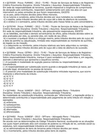 4 • Q270509 Prova: FUMARC - 2012 - TJ-MG - Titular de Serviços de Notas e de Registros -
Critério Provimento Disciplina: Direito Tributário | Assuntos: Responsabilidade Tributária;
Em sede de responsabilidade de terceiros, quando impossível a exigência do cumprimento
da obrigação pelo contribuinte, respondem solidariamente com este nos atos em que
intervierem ou pelas omissões de que forem responsáveis, EXCETO
a) os pais, pelos tributos devidos pelos filhos menores.
b) os tutores e curadores, pelos tributos devidos por seus tutelados ou curatelados.
c) o espólio, pelos tributos devidos pelo de cujus até a data da abertura da sucessão.
d) o síndico e o comissário, pelos tributos devidos pela massa falida ou pelo concordatário.
5 • Q270749 Prova: FUMARC - 2012 - TJ-MG - Titular de Serviços de Notas e de Registros -
Critério Remoção Disciplina: Direito Tributário | Assuntos: Responsabilidade Tributária;
Em sede de responsabilidade tributária, são pessoalmente responsáveis, EXCETO
a) os tabeliães, escrivães e demais serventuários do ofício, pelos tributos devidos sobre os
atos praticados por eles, ou perante eles, em razão de seu ofício.
b) o sucessor a qualquer título e o cônjuge meeiro, pelos tributos devidos pelo de cujus até
a data da partilha ou adjudicação, limitada esta responsabilidade ao montante do quinhão,
do legado ou da meação.
c) o adquirente ou remitente, pelos tributos relativos aos bens adquiridos ou remidos.
d) o espólio, pelos tributos devidos pelo de cujus até a data da abertura da sucessão.
6 • Q270608 Prova: CETRO - 2012 - TJ-RJ - Titular de Serviços de Notas e de Registros -
Critério Provimento Disciplina: Direito Tributário | Assuntos: Responsabilidade Tributária;
Sobre responsabilidade tributária, marque V para verdadeiro ou F para falso e, em seguida,
assinale a alternativa que apresenta a sequência correta.
( ) A sucessão é modalidade de sujeição passiva indireta ou responsabilidade por
transferência.
( ) A responsabilidade por substituição ocorre quando a obrigação tributária já nasce, por
previsão legal, diretamente na pessoa de terceiro.
( ) É possível uma modalidade de substituição tributária intitulada regressiva, que ocorre
mediante o diferimento do tributo.
a) V/ F/ V
b) V/ V/ F
c) F/ F/ V
d) V/ V/ V
e) F/ F/ F
7 • Q274481 Prova: VUNESP - 2012 - SPTrans - Advogado Pleno - Tributário
Disciplina: Direito Tributário | Assuntos: Responsabilidade Tributária;
Na modalidade de substituição tributária, conhecida por “diferimento”, a legislação atribui a
determinado contribuinte a responsabilidade pelo pagamento de certo tributo em relação a
operações
a) anteriores.
b) subsequentes.
c) concomitantes.
d) alternadas.
e) diferenciadas.
8 • Q274492 Prova: VUNESP - 2012 - SPTrans - Advogado Pleno - Tributário
Disciplina: Direito Tributário | Assuntos: Responsabilidade Tributária;
De acordo com as determinações do Código Tributário Nacional, excetuando-se as situações
nas quais hajam praticado atos com excesso de poderes ou infração de lei, contrato social ou
estatutos, tem responsabilidade tributária em caráter pessoal:
a) os administradores de bens de terceiros pelos tributos devidos por esses.
b) o inventariante, pelos tributos devidos pelos bens do espólio.
 