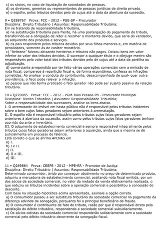 c) os sócios, no caso de liquidação de sociedades de pessoas.
d) os diretores, gerentes ou representantes de pessoas jurídicas de direito privado.
e) o espólio, pelos tributos devidos pelo de cujus até a data da abertura da sucessão.
9 • Q288767 Prova: FCC - 2012 - PGE-SP - Procurador
Disciplina: Direito Tributário | Assuntos: Responsabilidade Tributária;
Em se tratando de responsabilidade tributária,
a) na substituição tributária para frente, há uma postergação do pagamento do tributo,
transferindo-se a obrigação de reter e recolher o montante devido, que seria do vendedor,
ao adquirente dos produtos e serviços.
b) os pais respondem pelos tributos devidos por seus filhos menores e, em matéria de
penalidades, somente às de caráter moratório.
c) “Beltrano” faleceu deixando herdeiros e tributos não pagos. Deixou bens em valor
inferior ao valor dos tributos devidos. O sucessor a qualquer título e o cônjuge meeiro são
responsáveis pelo valor total dos tributos devidos pelo de cujus até a data da partilha ou
adjudicação.
d) comerciante arrependido por ter feito várias operações comerciais sem a emissão de
nota fiscal, comparece à repartição fiscal e, de forma espontânea, confessa as infrações
cometidas. Ao analisar a conduta do contribuinte, desacompanhada de qual- quer outra
providência, o fisco pode relevar a infração.
e) pessoa que não tenha praticado o fato gerador não pode ser sujeito passivo da relação
tributária.
10 • Q270085 Prova: FCC - 2012 - PGM-Joao Pessoa-PB - Procurador Municipal
Disciplina: Direito Tributário | Assuntos: Responsabilidade Tributária;
Sobre a responsabilidade dos sucessores, analise os itens abaixo.
I. O arrematante de imóvel em hasta pública não é responsável pelos tributos incidentes
sobre o bem cujos fatos geradores sejam anteriores à arrematação.
II. O espólio não é responsável tributário pelos tributos cujos fatos geradores sejam
anteriores à abertura da sucessão, assim como pelos tributos cujos fatos geradores tenham
ocorrido durante o inventário.
III. O adquirente de estabelecimento comercial é sempre responsável integralmente pelos
tributos cujos fatos geradores sejam anteriores à aquisição, ainda que a mesma se dê
judicialmente em processo de falência.
Está correto o que se afirma APENAS em
a) I.
b) I e II.
c) II.
d) II e III.
e) III.
11 • Q269864 Prova: CESPE - 2012 - MPE-RR - Promotor de Justiça
Disciplina: Direito Tributário | Assuntos: Responsabilidade Tributária;
Determinado consumidor, ávido por conseguir abatimento no preço de determinado produto,
adquiriu a mercadoria de estabelecimento comercial, aceitando nota fiscal emitida, por um
dos sócios da sociedade comercial, no valor da metade da venda efetivamente realizada, o
que reduziu os tributos incidentes sobre a operação comercial e possibilitou a concessão do
desconto.
Com base na situação hipotética acima apresentada, assinale a opção correta.
a) O consumidor passou a ser substituto tributário da sociedade comercial no pagamento da
diferença advinda da sonegação, porquanto foi o principal beneficiário da fraude.
b) O consumidor é contribuinte de fato do tributo, razão por que é responsável direto pela
satisfação do débito tributário, respondendo a sociedade comercial subsidiariamente.
c) Os sócios cotistas da sociedade comercial responderão solidariamente com a sociedade
comercial pelo débito tributário decorrente da sonegação fiscal.
 