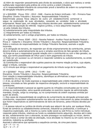 d) Além de responder pessoalmente pela dívida da sociedade, o sócio que realizou a venda
subfaturada responderá pela prática de crime contra a ordem tributária.
e) A responsabilidade tributária do consumidor prevê o benefício de ordem no cumprimento
da obrigação tributária principal.
12 • Q262000 Prova: FGV - 2012 - OAB - Exame de Ordem Unificado - VII - Primeira Fase
Disciplina: Direito Tributário | Assuntos: Responsabilidade Tributária;
Determinada pessoa física adquire de outra um estabelecimento comercial e
segue na exploração de suas atividades, cessando ao vendedor toda a atividade
empresarial. Nesse caso, em relação aos tributos devidos pelo estabelecimento comercial
até a data da aquisição do referido negócio jurídico, o novo adquirente responde
a) pela metade dos tributos.
b) subsidiariamente pela integralidade dos tributos.
c) integralmente por todos os tributos.
d) solidariamente, com o antigo proprietário, por todos os tributos.
13 • Q264074 Prova: ESAF - 2012 - Receita Federal - Auditor Fiscal da Receita Federal -
Prova 2 - Gabarito 1 Disciplina: Direito Tributário | Assuntos: Responsabilidade Tributária;
Sobre o instituto da responsabilidade no Código Tributário Nacional, assinale a opção
incorreta.
a) A obrigação do terceiro, de responder por dívida originariamente do contribuinte, jamais
decorre direta e automaticamente da pura e simples ocorrência do fato gerador do tributo.
b) Exige-se que o responsável guarde relação com o contribuinte ou com o fato gerador, ou
seja, que tenha possibilidade de influir para o bom pagamento do tributo.
c) Pode ser um sucessor ou um terceiro e responder solidária ou subsidiariamente, ou ainda
por substituição.
d) Contribuinte e responsável são sujeitos passivos da mesma relação jurídica, cujo objeto,
pagar o tributo, coincide.
e) O vínculo que obriga o responsável ao pagamento do tributo surge de lei específica.
14 • Q250667 Prova: UFPR - 2012 - TJ-PR - Juiz
Disciplina: Direito Tributário | Assuntos: Responsabilidade Tributária;
Com relação à responsabilidade tributária, identifique as afirmativas a seguir como
verdadeiras (V) ou falsas (F):
( ) A lei, ao atribuir de modo expresso a responsabilidade pelo crédito tributário a terceira
pessoa, vinculada ao fato gerador da respectiva obrigação, excluirá a responsabilidade do
contribuinte.
( ) A responsabilidade é pessoal ao agente quanto às infrações conceituadas por lei como
crimes ou contravenções, salvo quando praticadas no exercício regular de administração,
mandato, função, cargo ou emprego, ou no cumprimento de ordem expressa emitida por
quem de direito.
( ) Nos casos de impossibilidade de exigência do cumprimento da obrigação principal pelo
contribuinte, respondem subsidiariamente nos atos em que intervierem ou pelas omissões de
que forem responsáveis os administradores de bens de terceiros, pelos tributos devidos por
estes.
( ) A pessoa natural ou jurídica de direito privado que adquirir de outra, por qualquer título,
fundo de comércio ou estabelecimento comercial, industrial ou profissional, e continuar a
respectiva exploração, sob a mesma ou outra razão social ou sob firma ou nome individual,
responde pelos tributos, relativos ao fundo ou estabelecimento adquirido, devidos até à data
do ato, solidariamente com o alienante, se este prosseguir na exploração ou iniciar, dentro
de seis meses a contar da data da alienação, nova atividade no mesmo ou em outro ramo de
comércio, indústria ou profissão.
Assinale a alternativa que apresenta a sequência correta, de cima para baixo.
a) F – F – V – V.
b) F – V – F – F
 