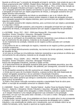 Quando se afirma que “o conceito de obrigação principal é, portanto, mais amplo do que o de
tributo propriamente dito” (DERZI, Misabel Abreu Machado. In: BALLEIRO, Aliomar. Direito
tributário brasileiro. 11. ed. Rio de Janeiro: Forense, 2003, p. 701), o trecho faz menção ao
objeto de obrigação tributária principal e significa que obrigação principal
a) e obrigação acessória têm objetos coincidentes no que se refere ao tributo pois, enquanto
a obrigação principal tem por objeto pagamento de tributo, a obrigação acessória tem por
objeto deveres instrumentais.
b) tem por objeto o pagamento de tributo ou penalidade e, por si só, tributo não se
confunde com penalidade, muito embora ambos integrem o objeto da obrigação principal.
c) e obrigação acessória têm objetos distintos, pois a primeira tem por objeto o tributo e a
segunda a penalidade.
d) e obrigação acessória têm objetos distintos, pois a primeira tem por objeto a penalidade
e a segunda o tributo.
e) pressupõe a obrigação acessória, pois enquanto a obrigação principal tem por objeto o
pagamento de tributo, a obrigação acessória tem por objeto o pagamento de penalidade.
4 • Q270088 Prova: FCC - 2012 - PGM-Joao Pessoa-PB - Procurador Municipal
Disciplina: Direito Tributário | Assuntos: Obrigação Tributária;
Considera-se ocorrido o fato gerador desde o momento
a) em que se verifiquem as circunstâncias materiais necessárias a que produza os efeitos
que normalmente lhe são próprios, tratando-se de situação jurídica.
b) do implemento da condição, tratando-se de negócio jurídico gravado com condição
resolutiva.
c) da prática do ato ou celebração do negócio, tratando-se de negócio jurídico gravado com
condição suspensiva.
d) em que esteja definitivamente constituída, nos termos do direito aplicável, tratando-se
de situação de fato.
e) em que se verifique as circunstâncias materiais necessárias a que produza os efeitos que
normalmente lhe são próprios, tratando-se de situação de fato.
5 • Q269862 Prova: CESPE - 2012 - MPE-RR - Promotor de Justiça
Disciplina: Direito Tributário | Assuntos: Obrigação Tributária;
Acerca das obrigações tributárias, assinale a opção correta.
a) O descumprimento de obrigação acessória pode gerar penalidade pecuniária, que não
se confunde com a obrigação principal, não podendo, por conseguinte, converter-se nessa
obrigação.
b) As obrigações acessórias não têm autonomia em relação à obrigação principal.
c) Ainda que em gozo de imunidade tributária, a pessoa jurídica não está dispensada de
cumprir obrigações acessórias e de se submeter à fiscalização tributária.
d) Após a edição de lei que conceda benefício fiscal às empresas de pequeno porte, não
poderá o fisco editar portaria que obrigue o contribuinte a consolidar os resultados mensais
para usufruir do benefício.
e) Pode o fisco baixar instrução normativa exigindo a regularidade fiscal do sócio para
deferir a inscrição de sociedade comercial no cadastro fiscal.
6 • Q264069 Prova: ESAF - 2012 - Receita Federal - Auditor Fiscal da Receita Federal -
Prova 2 - Gabarito 1 Disciplina: Direito Tributário | Assuntos: Obrigação Tributária; Crédito
Tributário; Sobre a relação entre obrigação e crédito tributário, assinale a opção incorreta.
a) A relação tributária é uma relação obrigacional cujo conteúdo é uma prestação
pecuniária, em que num dos polos está o devedor, e no outro o credor. Obrigação e crédito
pressupõem um e outro.
b) A obrigação, quando surge, já se estabelece em favor do sujeito ativo (a ela corresponde
o crédito e vice- versa). Quando o CTN diz do surgimento da obrigação com o crédito
tributário, e da constituição do crédito com o lançamento, quis na verdade referir-se ao
crédito formalizado, certo, líquido e oponível ao sujeito passivo.
 
