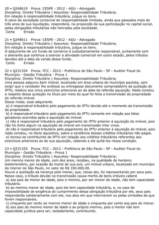 20 • Q248610 Prova: CESPE - 2012 - AGU - Advogado
Disciplina: Direito Tributário | Assuntos: Responsabilidade Tributária;
Em relação à responsabilidade tributária, julgue os itens.
O sócio de sociedade comercial de responsabilidade limitada, ainda que passados mais de
três anos de sua liquidação, responderá, na proporção da sua participação no capital social,
pelas obrigações tributárias não honradas pela sociedade.
Certo Errado
21 • Q248611 Prova: CESPE - 2012 - AGU - Advogado
Disciplina: Direito Tributário | Assuntos: Responsabilidade Tributária;
Em relação à responsabilidade tributária, julgue os itens.
O adquirente de um fundo de comércio é subsidiariamente responsável, juntamente com
o alienante que continue a exercer a atividade comercial em outro estado, pelos tributos
devidos até a data da venda desse fundo.
Certo Errado
22 • Q231354 Prova: FCC - 2012 - Prefeitura de São Paulo - SP - Auditor Fiscal do
Município - Gestão Tributária - Prova 1
Disciplina: Direito Tributário | Assuntos: Responsabilidade Tributária;
Uma pessoa adquiriu bem imóvel, localizado em área urbana de município paulista, sem
exigir que o vendedor lhe exibisse ou entregasse documento comprobatório da quitação do
IPTU, relativo aos cinco exercícios anteriores ao da data da referida aquisição. Nada constou
a respeito dessa quitação no título por meio do qual foi feita a transmissão da propriedade
do referido imóvel.
Desse modo, esse adquirente
a) é responsável tributário pelo pagamento do IPTU devido até o momento da transmissão
da propriedade.
b) é responsável tributário pelo pagamento do IPTU somente em relação aos fatos
geradores ocorridos após a aquisição do imóvel.
c) não é responsável tributário pelo pagamento do IPTU anterior à aquisição do imóvel, pois
não há ilícito algum na aquisição de imóvel em transmissão inter vivos.
d) não é responsável tributário pelo pagamento do IPTU anterior à aquisição do imóvel, pois
nada constou, no título aquisitivo, sobre a existência desses créditos tributários não pagos.
e) tornou-se contribuinte do IPTU em relação aos créditos tributários referentes aos
exercícios anteriores ao de sua aquisição, cabendo a ele quitá-los nessa condição.
23 • Q231355 Prova: FCC - 2012 - Prefeitura de São Paulo - SP - Auditor Fiscal do
Município - Gestão Tributária - Prova 1
Disciplina: Direito Tributário | Assuntos: Responsabilidade Tributária;
Um menino menor de idade, com dez anos, recebeu, na qualidade de herdeiro
testamentário, por ocasião da morte de sua avó, um imóvel urbano, localizado em município
do interior de São Paulo, no valor de R$ 350.000,00.
Houve a aceitação da herança pelo menor, que, nesse ato, foi representando por seus pais.
Nesse caso, o tributo devido na transmissão causa mortis de bens imóveis caberá
a) aos pais do menor de idade, pois o menino, por ser menor de idade, não tem capacidade
tributária.
b) ao menino menor de idade, pois ele tem capacidade tributária, e, no caso de
impossibilidade de exigência do cumprimento dessa obrigação tributária por ele, seus pais
responderão solidariamente com ele, nos atos em que intervierem ou pelas omissões de que
forem responsáveis.
c) cinquenta por cento ao menino menor de idade e cinquenta por cento aos pais do menor.
d) aos pais do menino menor de idade e ao próprio menino, pois o menor não tem
capacidade jurídica para ser, isoladamente, contribuinte.
 
