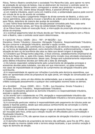 Flávia, Telma e Beatriz constituíram a sociedade Trio Maravilha Ltda. para operar no ramo
de prestação de serviços de beleza, mas se abstiveram de inscrever o contrato social no
registro competente. Mesmo assim, começaram a vender seus produtos na praça, sem o
recolhimento do ISS. Diante dessa situação fática, é possível afirmar que
a) em matéria tributária, assim como em matéria cível, a solidariedade passiva pode ocorrer
em virtude de lei ou de acordo de vontades.
b) caso o fisco exigisse o pagamento integral da dívida somente de Beatriz, a sócia com
menor patrimônio, esta poderia invocar o benefício de ordem para redirecionar a cobrança
para Flávia, detentora da maioria das quotas da sociedade.
c) caso Telma fosse beneficiada com isenção pessoal concedida pelo fisco, esta seria
extensível às demais sócias, por força da solidariedade tributária legal.
d) se Flávia fosse citada em execução fiscal, a interrupção da prescrição atingiria todas as
sócias da empresa.
e) o eventual pagamento total do tributo devido por Telma não aproveitaria nem a Flávia
nem a Beatriz, caso o contrato social assim determinasse.
9 • Q152145 Prova: CESPE - 2011 - TRF - 5ª REGIÃO - Juiz
Disciplina: Direito Tributário | Assuntos: Obrigação Tributária; Responsabilidade Tributária;
No que concerne a obrigação tributária, assinale a opção correta.
a) Na falta de eleição, pelo contribuinte ou responsável, de domicílio tributário, considera-
se, na forma da legislação aplicável, como domicílio tributário, preferencialmente, o lugar da
situação do bem ou da ocorrência dos atos ou fatos que deram origem à obrigação.
b) Considere que Ômega tenha adquirido, a título oneroso, estabelecimento empresarial de
Delta Auto Peças Ltda. e, após três meses, Delta tenha iniciado nova atividade empresarial,
na área de venda de medicamentos. Nesse caso, Ômega será subsidiariamente responsável
pelos débitos tributários devidos por Delta até a data da alienação.
c) Os tutores respondem solidariamente pelo cumprimento de obrigações principais e
acessórias devidas pelos tutelados, nos atos em que intervierem, ou pelas omissões,
nos casos de impossibilidade de exigência do cumprimento da obrigação tributária pelo
contribuinte.
d) A responsabilidade do agente por infrações é excluída pela denúncia espontânea, que
deve ser apresentada antes da propositura da ação penal, em relação às conceituadas por lei
como crimes.
e) Estabelece-se, como um dos efeitos da solidariedade, que a isenção ou remissão de
crédito outorgada pessoalmente a qualquer dos coobrigados exonera todos os demais.
10 • Q142842 Prova: CESPE - 2011 - TJ-PB – Juiz Disciplina: Direito Tributário |
Assuntos: Domicílio Tributário; Responsabilidade Tributária;
A respeito da disciplina aplicável ao domicílio tributário e à responsabilidade tributária,
assinale a opção correta.
a) De acordo com o estabelecido no CTN, obrigação e responsabilidade tributária são
equivalentes, não se podendo atribuir responsabilidade tributária a terceira pessoa que não o
contribuinte.
b) A convenção particular relativa à responsabilidade pelo pagamento de tributos pode ser
oposta à fazenda pública, desde que esta possua conhecimento da convenção e a tenha
recusado expressamente.
c) Em regra, é direito do contribuinte eleger o lugar do domicílio fiscal, o que não pode
ser recusado pelo fisco, ainda que a eleição resulte em dificuldades para a arrecadação e
fiscalização tributária.
d) De acordo com o CTN, são apenas duas as espécies de obrigação tributária: a principal e
a acessória.
e) O domicílio tributário do proprietário de terreno não edificado, para fins de IPTU, deve
estar situado na mesma cidade onde o terreno esteja localizado, o que constitui exceção à
regra do domicílio de eleição.
 