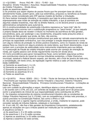 11 • Q133901 Prova: PUC-PR - 2011 - TJ-RO - Juiz
Disciplina: Direito Tributário | Assuntos: Responsabilidade Tributária; Garantias e Privilégios
do Crédito Tributário.; Dívida Ativa;
Avalie as assertivas abaixo:
I) Os produtos que sejam objetos de pautas fiscais que lhe prevejam base de cálculo
adredemente fixada, podem gerar, pela sua sistemática, prejuízos ou benefícios ao Estado-
membro, sendo considerado pelo STF apenas modelo de facilitar a tributação.
II) Para realizar transação tributária, é necessário que haja lei prévia autorizando
expressamente esse modo de extinção do crédito tributário, o que já acontece em
algumas cidades brasileiras, mas não no âmbito federal, e a lei deverá prever a autoridade
administrativa competente para autorizá-la.
III) A constitucionalidade da substituição tributária regressiva ou “para trás” não foi
questionada como ocorreu com a substituição progressiva ou “para frente”, já que naquela
o próprio Estado deixa de receber o tributo no momento da ocorrência do fato gerador,
conveniência, para, por postergar o seu recebimento, enquanto nesta presume antes a
ocorrência do fato gerador que ainda, de fato, não ocorreu.
IV) O mínimo existencial é princípio constitucional que pode ser retirado essencialmente do
princípio da capacidade contributiva, que visa proteger a exação desproporcional e conta
com alguns indícios de proteção no direito positivo brasileiro, como no imposto de renda da
pessoa física ou mesmo em alguns produtos da cesta básica, que foram desonerados, e que
contam com o princípio da seletividade como instrumento importante para sua defesa.
V) A presunção de fraude do crédito tributário pode ocorrer por começo de oneração de
renda, por sujeito passivo com dívida regularmente inscrita em dívida ativa.
VI) Como providência para gerar transparência fiscal, como também segurança jurídica
aos contribuintes diante do cipoal de normas tributárias existentes, o Poder Executivo
municipal, estadual e federal devem expedir, por decreto, até o final de janeiro de todo ano,
a consolidação, em texto único, da legislação vigente relativa a cada um dos tributos.
Estão CORRETAS:
a) Somente as assertivas I, V e VI.
b) Somente as assertivas II e III.
c) Somente as assertivas II e VI.
d) Somente as assertivas IV e V.
e) Todas as assertivas.
12 • Q118751 Prova: IESES - 2011 - TJ-MA - Titular de Serviços de Notas e de Registros
- Provimento por ingresso Disciplina: Direito Tributário | Assuntos: Sistema Tributário
Nacional; Responsabilidade Tributária; Princípios Constitucionais Tributários - Limitações ao
Poder de Tributar;
Leia com cuidado as afirmações a seguir, identifique abaixo a única afirmação correta:
I. De acordo com o CTN, art.123, um contrato de locação não pode servir de prova para
eximir o proprietário do imóvel de sua responsabilidade como contribuinte do IPTU.
II. Os impostos componentes do sistema constitucional tributário são os constantes do
Código Tributário Nacional (Lei 5.172/66), com as competências e limites nele previstas, e
outros previstos na Constituição Federal, tais como o IPVA e o IGF.
III. De acordo com o vigente regime constitucional, a União, mediante lei especial, pode
conceder isenção de tributos federais, estaduais e municipais.
IV. O art.148, CF, não fixa o fato gerador do Empréstimo Compulsório, estabelecendo
apenas as situações em que o tributo poderá ser instituído por lei complementar.
A sequência correta é:
a) As assertivas I, II e III estão corretas.
b) As assertivas I, II e IV estão corretas.
c) Apenas as assertivas I e IV estão corretas.
d) Apenas a assertiva III está correta.
 