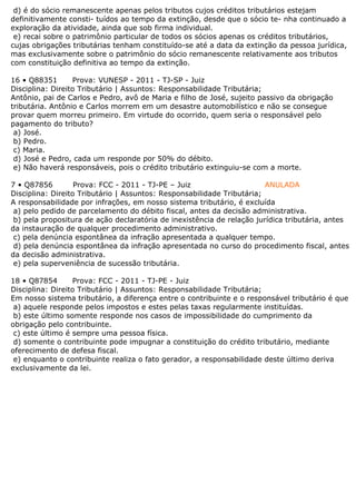 d) é do sócio remanescente apenas pelos tributos cujos créditos tributários estejam
definitivamente consti- tuídos ao tempo da extinção, desde que o sócio te- nha continuado a
exploração da atividade, ainda que sob firma individual.
e) recai sobre o patrimônio particular de todos os sócios apenas os créditos tributários,
cujas obrigações tributárias tenham constituído-se até a data da extinção da pessoa jurídica,
mas exclusivamente sobre o patrimônio do sócio remanescente relativamente aos tributos
com constituição definitiva ao tempo da extinção.
16 • Q88351 Prova: VUNESP - 2011 - TJ-SP - Juiz
Disciplina: Direito Tributário | Assuntos: Responsabilidade Tributária;
Antônio, pai de Carlos e Pedro, avô de Maria e filho de José, sujeito passivo da obrigação
tributária. Antônio e Carlos morrem em um desastre automobilístico e não se consegue
provar quem morreu primeiro. Em virtude do ocorrido, quem seria o responsável pelo
pagamento do tributo?
a) José.
b) Pedro.
c) Maria.
d) José e Pedro, cada um responde por 50% do débito.
e) Não haverá responsáveis, pois o crédito tributário extinguiu-se com a morte.
7 • Q87856 Prova: FCC - 2011 - TJ-PE – Juiz ANULADA
Disciplina: Direito Tributário | Assuntos: Responsabilidade Tributária;
A responsabilidade por infrações, em nosso sistema tributário, é excluída
a) pelo pedido de parcelamento do débito fiscal, antes da decisão administrativa.
b) pela propositura de ação declaratória de inexistência de relação jurídica tributária, antes
da instauração de qualquer procedimento administrativo.
c) pela denúncia espontânea da infração apresentada a qualquer tempo.
d) pela denúncia espontânea da infração apresentada no curso do procedimento fiscal, antes
da decisão administrativa.
e) pela superveniência de sucessão tributária.
18 • Q87854 Prova: FCC - 2011 - TJ-PE - Juiz
Disciplina: Direito Tributário | Assuntos: Responsabilidade Tributária;
Em nosso sistema tributário, a diferença entre o contribuinte e o responsável tributário é que
a) aquele responde pelos impostos e estes pelas taxas regularmente instituídas.
b) este último somente responde nos casos de impossibilidade do cumprimento da
obrigação pelo contribuinte.
c) este último é sempre uma pessoa física.
d) somente o contribuinte pode impugnar a constituição do crédito tributário, mediante
oferecimento de defesa fiscal.
e) enquanto o contribuinte realiza o fato gerador, a responsabilidade deste último deriva
exclusivamente da lei.
 