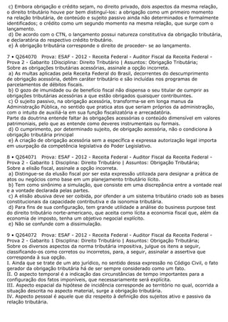 c) Embora obrigação e crédito sejam, no direito privado, dois aspectos da mesma relação,
o direito tributário houve por bem distinguí-los: a obrigação como um primeiro momento
na relação tributária, de conteúdo e sujeito passivo ainda não determinados e formalmente
identificados; o crédito como um segundo momento na mesma relação, que surge com o
lançamento.
d) De acordo com o CTN, o lançamento possui natureza constitutiva da obrigação tributária,
e declaratória do respectivo crédito tributário.
e) À obrigação tributária corresponde o direito de proceder- se ao lançamento.
7 • Q264070 Prova: ESAF - 2012 - Receita Federal - Auditor Fiscal da Receita Federal -
Prova 2 - Gabarito 1Disciplina: Direito Tributário | Assuntos: Obrigação Tributária;
Sobre as obrigações tributárias acessórias, assinale a opção incorreta.
a) As multas aplicadas pela Receita Federal do Brasil, decorrentes do descumprimento
de obrigação acessória, detêm caráter tributário e são incluídas nos programas de
parcelamentos de débitos fiscais.
b) O gozo de imunidade ou de benefício fiscal não dispensa o seu titular de cumprir as
obrigações tributárias acessórias a que estão obrigados quaisquer contribuintes.
c) O sujeito passivo, na obrigação acessória, transforma-se em longa manus da
Administração Pública, no sentido que pratica atos que seriam próprios da administração,
com o intuito de auxiliá-la em sua função fiscalizatória e arrecadatória.
Parte da doutrina entende faltar às obrigações acessórias o conteúdo dimensível em valores
patrimoniais, pelo que as entende como deveres instrumentais ou formais.
d) O cumprimento, por determinado sujeito, de obrigação acessória, não o condiciona à
obrigação tributária principal
e) A criação de obrigação acessória sem a específica e expressa autorização legal importa
em usurpação da competência legislativa do Poder Legislativo.
8 • Q264071 Prova: ESAF - 2012 - Receita Federal - Auditor Fiscal da Receita Federal -
Prova 2 - Gabarito 1 Disciplina: Direito Tributário | Assuntos: Obrigação Tributária;
Sobre a elisão fiscal, assinale a opção incorreta.
a) Distingue-se da elusão fiscal por ser esta expressão utilizada para designar a prática de
atos ou negócios como base em um planejamento tributário lícito.
b) Tem como sinônimo a simulação, que consiste em uma discrepância entre a vontade real
e a vontade declarada pelas partes.
c) A elisão abusiva deve ser coibida, por ofender a um sistema tributário criado sob as bases
constitucionais da capacidade contributiva e da isonomia tributária.
d) Para fins de sua configuração, tem grande utilidade a análise do business purpose test
do direito tributário norte-americano, que aceita como lícita a economia fiscal que, além da
economia de imposto, tenha um objetivo negocial explícito.
e) Não se confunde com a dissimulação.
9 • Q264072 Prova: ESAF - 2012 - Receita Federal - Auditor Fiscal da Receita Federal -
Prova 2 - Gabarito 1 Disciplina: Direito Tributário | Assuntos: Obrigação Tributária;
Sobre os diversos aspectos da norma tributária impositiva, julgue os itens a seguir,
classificando-os como corretos ou incorretos, para, a seguir, assinalar a assertiva que
corresponda à sua opção.
I. Ainda que se trate de um ato jurídico, no sentido dessa expressão no Código Civil, o fato
gerador da obrigação tributária há de ser sempre considerado como um fato.
II. O aspecto temporal é a indicação das circunstâncias de tempo importantes para a
configuração dos fatos imponíveis, que necessariamente será explícita.
III. Aspecto espacial da hipótese de incidência corresponde ao território no qual, ocorrida a
situação descrita no aspecto material, surge a obrigação tributária.
IV. Aspecto pessoal é aquele que diz respeito à definição dos sujeitos ativo e passivo da
relação tributária.
 