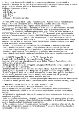 V. O montante da obrigação tributária é o aspecto quantitativo da norma tributária
impositiva, que pode ser um valor fixo, um percentual incidente sobre determinada grandeza
ou até mesmo a lei pode utilizar- se do enquadramento em tabelas.
Estão corretos apenas os itens:
a) I, IV e V.
b) I, III, IV e V.
c) II, III e V.
d) II, IV e V.
e) Todos os itens estão corretos.
10 • Q264073 Prova: ESAF - 2012 - Receita Federal - Auditor Fiscal da Receita Federal -
Prova 2 - Gabarito 1 Disciplina: Direito Tributário | Assuntos: Obrigação Tributária;
Para preencher as lacunas do parágrafo abaixo, assinale a opção correta.
O __________ é qualquer pessoa colocada por lei na qualidade de devedora da pestação
tributária, será sujeito passivo pouco importando o nome que lhe seja atribuido. O
__________ é aquele que, sem ser sujeito passivo, paga tributo em nome de outrem, e
não tem legitimidade para discutí-lo. Já o __________ é aquele a quem é juridicamente
transferido o ônus econômico do tributo, mediante destaque expresso do valor devido na
operação. O __________ , por sua vez, é quem suporta o ônus da tributação, com ou
sem transferência jurídica. Finalmente, o __________ é qualquer outra pessoa que esteja
obrigada, por força de lei, a pagar o tributo, seja em lugar do contribuinte ou junto a ele
(direta, solidária ou subsidiariamente).
a) devedor/mero pagador/contribuinte de fato/contribuinte econômico/responsável.
b) contribuinte/mero pagador/contribuinte econômico/ contribuinte de fato/terceiro.
c) contribuinte/contribuinte de fato/contribuinte econômico/mero pagador/responsável.
d) devedor/contribuinte de fato/contribuinte econômico/ mero pagador/terceiro.
e) contribuinte/contribuinte econômico/contribuinte de fato/mero pagador/responsável.
11 • Q253270 Prova: TJ-PR - 2012 - TJ-PR - Assessor Jurídico
Disciplina: Direito Tributário | Assuntos: Obrigação Tributária;
Assinale a alternativa correta sobre aquilo que o Código Tributário Nacional normatiza
relativamente a fato gerador.
a) Fato gerador da obrigação principal é a situação definida em lei como necessária, ainda
que insuficiente, à sua ocorrência.
b) Fato gerador da obrigação acessória é qualquer situação que, na forma da legislação
aplicável, impõe a prática ou a abstenção de ato que não configure obrigação principal.
c) Salvo disposição de lei em contrário, considera-se ocorrido o fato gerador e existentes
os seus efeitos, tratando-se de situação de fato, desde o momento em que esteja
definitivamente constituída, nos termos de direito aplicável.
d) A desconsideração de atos ou negócios jurídicos praticados com a finalidade de dissimular
a ocorrência do fato gerador do tributo somente poderá ocorrer mediante decisão judicial.
12 • Q253271 Prova: TJ-PR - 2012 - TJ-PR - Assessor Jurídico
Disciplina: Direito Tributário | Assuntos: Obrigação Tributária;
No que concerne às disposições do Código Tributário Nacional sobre sujeitos ativos e
passivos da obrigação tributária, bem como sobre solidariedade, assinale a alternativa
correta.
a) Sujeito ativo da obrigação principal é a pessoa obrigada ao pagamento de tributo ou
penalidade pecuniária.
b) As convenções particulares, relativas à responsabilidade pelo pagamento de tributos,
sempre poderão ser opostas à Fazenda Pública, para modificar a definição legal do sujeito
passivo das obrigações tributárias correspondentes.
c) As pessoas que tenham interesse comum na situação que constitua o fato gerador da
obrigação principal serão subsidiariamente obrigadas. A ordem se determina pela data da
constituição do crédito tributário.
 