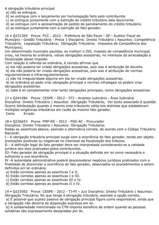 A obrigação tributária principal
a) não se extingue.
b) se extingue com o lançamento por homologação feito pelo contribuinte.
c) se extingue juntamente com a extinção do crédito tributário dela decorrente.
d) se extingue com a apresentação de pedido de parcelamento do crédito tributário.
e) se extingue juntamente com a extinção do fato gerador.
16 • Q231369 Prova: FCC - 2012 - Prefeitura de São Paulo - SP - Auditor Fiscal do
Município - Gestão Tributária - Prova 1 Disciplina: Direito Tributário | Assuntos: Competência
Tributária; Legislação Tributária; Obrigação Tributária; Impostos de Competência dos
Municípios;
Um determinado município paulista, ao instituir o ISS, imposto de competência municipal,
criou, na mesma lei ordinária, várias obrigações acessórias, no interesse da arrecadação e
fiscalização desse imposto.
Com relação à referida lei ordinária, é correto afirmar que
a) ela não poderia ter criado obrigações acessórias, pois isso é atribuição de decreto.
b) ela não poderia ter criado obrigações acessórias, pois isso é atribuição de normas
regulamentares e infrarregulamentares.
c) não há irregularidade alguma em ela ter criado obrigações acessórias.
d) lei ordinária só pode criar obrigação principal e normas infralegais só podem criar
obrigações acessórias.
e) cabe à lei complementar criar tanto obrigações principais, como obrigações acessórias.
17 • Q241484 Prova: CESPE - 2012 - STJ - Analista Judiciário - Área Judiciária
Disciplina: Direito Tributário | Assuntos: Obrigação Tributária; Ver texto associado à questão
Ocorre bitributação quando o mesmo ente tributante edita leis distintas que estabelecem
múltiplas exigências tributárias em razão do mesmo fato gerador.
Certo Errado
18 • Q236653 Prova: FMP-RS - 2012 - PGE-AC - Procurador
Disciplina: Direito Tributário | Assuntos: Obrigação Tributária;
Dadas as assertivas abaixo, assinale a alternativa correta, de acordo com o Código Tributário
Nacional:
I - A obrigação tributária principal surge com a ocorrência do fato gerador, tendo por objeto
prestações positivas ou negativas no interesse da fiscalização dos tributos.
II - A definição legal do fato gerador deve ser interpretada considerando-se a validade
jurídica dos atos praticados pelos contribuintes.
III- Fato gerador da obrigação principal é a situação definida em lei como necessária e
suficiente a sua ocorrência.
IV -A autoridade administrativa poderá desconsiderar negócios jurídicos praticados com a
finalidade de dissimular a ocorrência do fato gerador, observados os procedimentos a serem
definidos em lei ordinária.
a) Estão corretas apenas as assertivas I e II.
b) Estão corretas apenas as assertivas I e III.
c) Estão corretas apenas as assertivas III e IV.
d) Estão corretas apenas as assertivas II e IV.
19 • Q233502 Prova: CESPE - 2012 - TJ-PI – Juiz Disciplina: Direito Tributário | Assuntos:
Obrigação Tributária; No que tange à obrigação tributária, assinale a opção correta.
a) É possível que sujeito passivo de obrigação principal figure como responsável, ainda que
a obrigação não decorra de disposição expressa em lei.
b) A solidariedade mencionada no CTN importa benefício de ordem quando as pessoas
solidárias são expressamente designadas por lei.
 