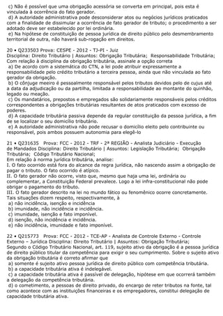c) Não é possível que uma obrigação acessória se converta em principal, pois esta é
vinculada à ocorrência do fato gerador.
d) A autoridade administrativa pode desconsiderar atos ou negócios jurídicos praticados
com a finalidade de dissimular a ocorrência de fato gerador de tributo; o procedimento a ser
adotado deve ser estabelecido por lei ordinária.
e) Na hipótese de constituição de pessoa jurídica de direito público pelo desmembramento
territorial de outra, não haverá sub-rogação em direitos.
20 • Q233503 Prova: CESPE - 2012 - TJ-PI - Juiz
Disciplina: Direito Tributário | Assuntos: Obrigação Tributária; Responsabilidade Tributária;
Com relação à disciplina da obrigação tributária, assinale a opção correta
a) De acordo com a sistemática do CTN, a lei pode atribuir expressamente a
responsabilidade pelo crédito tributário a terceira pessoa, ainda que não vinculada ao fato
gerador da obrigação.
b) O cônjuge meeiro é pessoalmente responsável pelos tributos devidos pelo de cujus até
a data da adjudicação ou da partilha, limitada a responsabilidade ao montante do quinhão,
legado ou meação.
c) Os mandatários, prepostos e empregados são solidariamente responsáveis pelos créditos
correspondentes a obrigações tributárias resultantes de atos praticados com excesso de
poderes.
d) A capacidade tributária passiva depende da regular constituição da pessoa jurídica, a fim
de se localizar o seu domicílio tributário.
e) A autoridade administrativa não pode recusar o domicílio eleito pelo contribuinte ou
responsável, pois ambos possuem autonomia para elegê-lo
21 • Q231635 Prova: FCC - 2012 - TRF - 2ª REGIÃO - Analista Judiciário - Execução
de Mandados Disciplina: Direito Tributário | Assuntos: Legislação Tributária; Obrigação
Tributária; Código Tributário Nacional;
Em relação à norma jurídica tributária, analise:
I. O fato ocorrido está fora do alcance da regra jurídica, não nascendo assim a obrigação de
pagar o tributo. O fato ocorrido é atípico.
II. O fato gerador não ocorre, visto que, mesmo que haja uma lei, ordinária ou
complementar, a Constituição Federal prevalece. Logo a lei infra-constitucional não pode
obrigar o pagamento do tributo.
III. O fato gerador descrito na lei no mundo fático ou fenomênico ocorre concretamente.
Tais situações dizem respeito, respectivamente, à
a) não incidência, isenção e incidência
b) imunidade, não incidência e incidência.
c) imunidade, isenção e fato imponível.
d) isenção, não incidência e incidência.
e) não incidência, imunidade e fato imponível.
22 • Q215773 Prova: FCC - 2012 - TCE-AP - Analista de Controle Externo - Controle
Externo – Jurídica Disciplina: Direito Tributário | Assuntos: Obrigação Tributária;
Segundo o Código Tributário Nacional, art. 119, sujeito ativo da obrigação é a pessoa jurídica
de direito público titular da competência para exigir o seu cumprimento. Sobre o sujeito ativo
da obrigação tributária é correto afirmar que
a) somente é sujeito ativo pessoa jurídica de direito público com competência tributária.
b) a capacidade tributária ativa é indelegável.
c) a capacidade tributária ativa é passível de delegação, hipótese em que ocorrerá também
a delegação da competência tributária.
d) o cometimento, a pessoas de direito privado, do encargo de reter tributos na fonte, tal
como acontece com as instituições financeiras e os empregadores, constitui delegação de
capacidade tributária ativa.
 