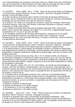 e) A responsabilidade dos devedores sucessores atinge os créditos ainda não constituídos,
mas que correspondam a fatos geradores ocorridos antes da realização dos atos ou fatos
determinados da sucessão, pois, nesse caso, o lançamento já se realizou.
14 • Q118753 Prova: IESES - 2011 - TJ-MA - Titular de Serviços de Notas e de Registros
- Provimento por ingresso Disciplina: Direito Tributário | Assuntos: Obrigação Tributária;
Assinale a única afirmação correta:
a) A base de cálculo do Imposto sobre a Renda e Proventos de Qualquer Natureza é o
montante, real ou arbitrado da renda ou dos proventos tributáveis, excluída a possibilidade
de eleição do lucro presumido como base de cálculo do imposto.
b) O artigo 5°, CF, abarca um conjunto de princípios e regras sem qualquer repercussão
no direito tributário, visto tratar dos Direitos e Garantias Individuais e Coletivos, matéria
irrelevante no citado ramo jurídico.
c) Em relação ao Imposto sobre Serviços de Qualquer Natureza (ISS), está correto
afirmar que o mesmo está regulado nos artigos 71 a 73 do CTN, e regulamentado pela Lei
Complementar nº 116, de 31 de julho de 2003.
d) As obrigações acessórias são encargos administrativos, impostos por lei ao sujeito
passivo da obrigação tributária, mas podendo também serem fixadas por normas
complementares, tais como Instrução Normativa, Circulares ou Portarias, conforme doutrina
e jurisprudências dominantes.
15 • Q119604 Prova: IESES - 2011 - TJ-MA - Titular de Serviços de Notas e de Registros
- Provimento por remoção Disciplina: Direito Tributário | Assuntos: Impostos; Obrigação
Tributária; Leia com atenção as afirmações seguintes e assinale a opção correta:
I. A lei poderá atribuir a sujeito passivo de obrigação tributária a condição de responsável
pelo pagamento de imposto ou contribuição, cujo fato gerador deva ocorrer posteriormente,
assegurada a imediata e preferencial restituição da quantia paga, caso não se realize o fato
gerador presumido.
II. Conforme os estritos termos do artigo 150, V, CF, é vedado à União, aos Estados e
aos Municípios estabelecer limitações ao tráfego de pessoas ou bens, por meio de tributos
interestaduais ou intermunicipais, ressalvada a cobrança de pedágio pela utilização de vias
construídas pelo Poder Público, vedada a exigência se tais vias forem exploradas em regime
de concessão ou permissão.
III. O IPI, segundo o artigo 153, § 3°, CF, será seletivo, em função da essencialidade do
produto, será não-cumulativo, compensandose o que for devido em cada operação com o
montante cobrado nas anteriores, não incidirá sobre produtos industrializados destinados ao
exterior e terá reduzido seu impacto sobre a aquisição de bens de capital pelo contribuinte
do imposto, na forma da lei.
IV. O imposto sobre a propriedade territorial rural, conforme a Constituição Federal,
será progressivo e terá suas alíquotas fixadas de forma a desestimular a manutenção de
propriedades improdutivas, e não incidirá sobre pequenas glebas rurais, definidas em lei,
quando as explore, só ou com sua família, o proprietário que não possua outro imóvel.
A sequência correta é:
a) Apenas a assertiva IV está correta.
b) Apenas as assertivas II e IV estão corretas.
c) As assertivas I, II, III e IV estão corretas.
d) Apenas as assertivas I e III estão corretas.
16 • Q105082 Prova: FCC - 2011 - TJ-AP - Titular de Serviços de Notas e de Registros
Disciplina: Direito Tributário | Assuntos: Obrigação Tributária;
Considere os seguintes itens sobre a Declaração de Operações Imobiliárias - DOI:
I. O não cumprimento desta obrigação gera obrigação tributária acessória consistente em
multa de 0,1% ao mês-calendário ou fração, sobre o valor da operação, devido pelo Oficial
de Registro de Imóveis e pelo adquirente, solidariamente.
 