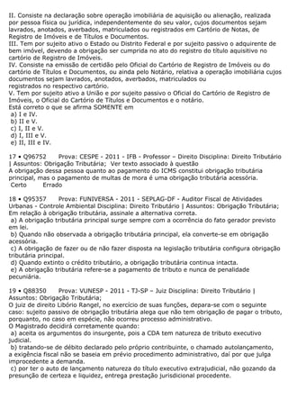 II. Consiste na declaração sobre operação imobiliária de aquisição ou alienação, realizada
por pessoa física ou jurídica, independentemente do seu valor, cujos documentos sejam
lavrados, anotados, averbados, matriculados ou registrados em Cartório de Notas, de
Registro de Imóveis e de Títulos e Documentos.
III. Tem por sujeito ativo o Estado ou Distrito Federal e por sujeito passivo o adquirente de
bem imóvel, devendo a obrigação ser cumprida no ato do registro do título aquisitivo no
cartório de Registro de Imóveis.
IV. Consiste na emissão de certidão pelo Oficial do Cartório de Registro de Imóveis ou do
cartório de Títulos e Documentos, ou ainda pelo Notário, relativa a operação imobiliária cujos
documentos sejam lavrados, anotados, averbados, matriculados ou
registrados no respectivo cartório.
V. Tem por sujeito ativo a União e por sujeito passivo o Oficial do Cartório de Registro de
Imóveis, o Oficial do Cartório de Títulos e Documentos e o notário.
Está correto o que se afirma SOMENTE em
a) I e IV.
b) II e V.
c) I, II e V.
d) I, III e V.
e) II, III e IV.
17 • Q96752 Prova: CESPE - 2011 - IFB - Professor – Direito Disciplina: Direito Tributário
| Assuntos: Obrigação Tributária; Ver texto associado à questão
A obrigação dessa pessoa quanto ao pagamento do ICMS constitui obrigação tributária
principal, mas o pagamento de multas de mora é uma obrigação tributária acessória.
Certo Errado
18 • Q95357 Prova: FUNIVERSA - 2011 - SEPLAG-DF - Auditor Fiscal de Atividades
Urbanas - Controle Ambiental Disciplina: Direito Tributário | Assuntos: Obrigação Tributária;
Em relação à obrigação tributária, assinale a alternativa correta.
a) A obrigação tributária principal surge sempre com a ocorrência do fato gerador previsto
em lei.
b) Quando não observada a obrigação tributária principal, ela converte-se em obrigação
acessória.
c) A obrigação de fazer ou de não fazer disposta na legislação tributária configura obrigação
tributária principal.
d) Quando extinto o crédito tributário, a obrigação tributária continua intacta.
e) A obrigação tributária refere-se a pagamento de tributo e nunca de penalidade
pecuniária.
19 • Q88350 Prova: VUNESP - 2011 - TJ-SP – Juiz Disciplina: Direito Tributário |
Assuntos: Obrigação Tributária;
O juiz de direito Libório Rangel, no exercício de suas funções, depara-se com o seguinte
caso: sujeito passivo de obrigação tributária alega que não tem obrigação de pagar o tributo,
porquanto, no caso em espécie, não ocorreu processo administrativo.
O Magistrado decidirá corretamente quando:
a) aceita os argumentos do insurgente, pois a CDA tem natureza de tributo executivo
judicial.
b) tratando-se de débito declarado pelo próprio contribuinte, o chamado autolançamento,
a exigência fiscal não se baseia em prévio procedimento administrativo, daí por que julga
improcedente a demanda.
c) por ter o auto de lançamento natureza do título executivo extrajudicial, não gozando da
presunção de certeza e liquidez, entrega prestação jurisdicional procedente.
 