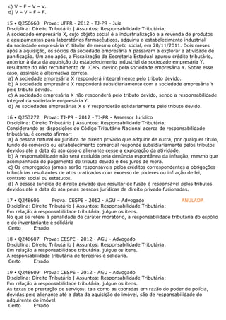c) V – F – V – V.
d) V – V – F – F.
15 • Q250668 Prova: UFPR - 2012 - TJ-PR - Juiz
Disciplina: Direito Tributário | Assuntos: Responsabilidade Tributária;
A sociedade empresária X, cujo objeto social é a industrialização e a revenda de produtos
e equipamentos para laboratórios farmacêuticos, adquiriu o estabelecimento industrial
da sociedade empresária Y, titular de mesmo objeto social, em 20/11/2011. Dois meses
após a aquisição, os sócios da sociedade empresária Y passaram a explorar a atividade de
panificação. Um ano após, a Fiscalização da Secretaria Estadual apurou crédito tributário,
anterior à data da aquisição do estabelecimento industrial da sociedade empresária Y,
resultante do não recolhimento de ICMS, devido pela sociedade empresária Y. Sobre esse
caso, assinale a alternativa correta.
a) A sociedade empresária X responderá integralmente pelo tributo devido.
b) A sociedade empresária X responderá subsidiariamente com a sociedade empresária Y
pelo tributo devido.
c) A sociedade empresária X não responderá pelo tributo devido, sendo a responsabilidade
integral da sociedade empresária Y.
d) As sociedades empresárias X e Y responderão solidariamente pelo tributo devido.
16 • Q253272 Prova: TJ-PR - 2012 - TJ-PR - Assessor Jurídico
Disciplina: Direito Tributário | Assuntos: Responsabilidade Tributária;
Considerando as disposições do Código Tributário Nacional acerca de responsabilidade
tributária, é correto afirmar:
a) A pessoa natural ou jurídica de direito privado que adquirir de outra, por qualquer título,
fundo de comércio ou estabelecimento comercial responde subsidiariamente pelos tributos
devidos até a data do ato caso o alienante cesse a exploração da atividade.
b) A responsabilidade não será excluída pela denúncia espontânea da infração, mesmo que
acompanhada do pagamento do tributo devido e dos juros de mora.
c) Os empregados jamais serão responsáveis pelos créditos correspondentes a obrigações
tributárias resultantes de atos praticados com excesso de poderes ou infração de lei,
contrato social ou estatutos.
d) A pessoa jurídica de direito privado que resultar de fusão é responsável pelos tributos
devidos até a data do ato pelas pessoas jurídicas de direito privado fusionadas.
17 • Q248606 Prova: CESPE - 2012 - AGU – Advogado ANULADA
Disciplina: Direito Tributário | Assuntos: Responsabilidade Tributária;
Em relação à responsabilidade tributária, julgue os itens.
No que se refere à penalidade de caráter moratório, a responsabilidade tributária do espólio
e do inventariante é solidária
Certo Errado
18 • Q248607 Prova: CESPE - 2012 - AGU - Advogado
Disciplina: Direito Tributário | Assuntos: Responsabilidade Tributária;
Em relação à responsabilidade tributária, julgue os itens.
A responsabilidade tributária de terceiros é solidária.
Certo Errado
19 • Q248609 Prova: CESPE - 2012 - AGU - Advogado
Disciplina: Direito Tributário | Assuntos: Responsabilidade Tributária;
Em relação à responsabilidade tributária, julgue os itens.
As taxas de prestação de serviços, tais como as cobradas em razão do poder de polícia,
devidas pelo alienante até a data da aquisição do imóvel, são de responsabilidade do
adquirente do imóvel.
Certo Errado
 