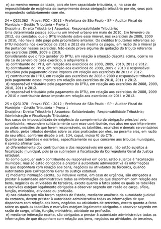 e) ao menino menor de idade, pois ele tem capacidade tributária, e, no caso de
impossibilidade de exigência do cumprimento dessa obrigação tributária por ele, seus pais
responderão solidariamente com ele.
24 • Q231362 Prova: FCC - 2012 - Prefeitura de São Paulo - SP - Auditor Fiscal do
Município - Gestão Tributária - Prova 1
Disciplina: Direito Tributário | Assuntos: Responsabilidade Tributária;
Uma determinada pessoa adquiriu um imóvel urbano em maio de 2010. Em fevereiro de
2012, ela constatou que o IPTU incidente sobre esse imóvel, nos exercícios de 2008, 2009
e 2010, não havia sido pago pelo proprietário anterior. Os créditos tributários referentes ao
IPTU incidente nos exercícios de 2011 e 2012 ela mesma os pagou, em razão de o imóvel já
lhe pertencer nesses exercícios. Não existe prova alguma de quitação do tributo referente
aos exercícios 2008, 2009 e 2010.
Considerando que o fato gerador do IPTU, em relação à situação descrita acima, ocorre no
dia 1o de janeiro de cada exercício, o adquirente é
a) contribuinte do IPTU, em relação aos exercícios de 2008, 2009, 2010, 2011 e 2012.
b) contribuinte do IPTU, em relação aos exercícios de 2008, 2009 e 2010 e responsável
tributário pelo pagamento desse imposto em relação aos exercícios de 2011 e 2012.
c) contribuinte do IPTU, em relação aos exercícios de 2008 e 2009 e responsável tributário
pelo pagamento desse imposto em relação aos exercícios de 2010, 2011 e 2012.
d) responsável tributário pelo pagamento do IPTU, em relação aos exercícios de 2008, 2009,
2010, 2011 e 2012.
e) responsável tributário pelo pagamento do IPTU, em relação aos exercícios de 2008, 2009
e 2010 e contribuinte desse imposto em relação aos exercícios de 2011 e 2012.
25 • Q231370 Prova: FCC - 2012 - Prefeitura de São Paulo - SP - Auditor Fiscal do
Município - Gestão Tributária - Prova 1
Disciplina: Direito Tributário | Assuntos: Solidariedade; Responsabilidade Tributária;
Administração e Fiscalização Tributária;
Nos casos de impossibilidade de exigência do cumprimento da obrigação principal pelo
contribuinte, respondem solidariamente com esse contribuinte, nos atos em que intervierem
ou pelas omissões de que forem responsáveis, os tabeliães, escrivães e demais serventuários
de ofício, pelos tributos devidos sobre os atos praticados por eles, ou perante eles, em razão
do seu ofício, conforme dispõe o art. 134, caput, inciso VI do CTN.
Quanto aos tabeliães e escrivães, especificamente no que concerne aos tributos municipais,
é correto afirmar que,
a) diferentemente dos contribuintes e dos responsáveis em geral, não estão sujeitos à
fiscalização municipal, pois já se submetem à fiscalização da Corregedoria Geral da Justiça
estadual.
b) como qualquer outro contribuinte ou responsável em geral, estão sujeitos à fiscalização
municipal, mas só estão obrigados a prestar à autoridade administrativa as informações
de que disponham com relação aos bens, negócios ou atividades de terceiros, quando
autorizados pela Corregedoria Geral da Justiça estadual.
c) mediante intimação escrita, ou inclusive verbal, em caso de urgência, são obrigados a
prestar à autoridade administrativa todas as informações de que disponham com relação aos
bens, negócios ou atividades de terceiros, exceto quanto a fatos sobre os quais os tabeliães
e escrivães estejam legalmente obrigados a observar segredo em razão de cargo, ofício,
função, ministério, atividade ou profissão.
d) nas cidades que não forem capitais de Estado, mediante anuência da autoridade judicial
da comarca, devem prestar à autoridade administrativa todas as informações de que
disponham com relação aos bens, negócios ou atividades de terceiros, exceto quanto a fatos
sobre os quais os tabeliães e escrivães estejam legalmente obrigados a observar segredo em
razão de cargo, ofício, função, ministério, atividade ou profissão.
e) mediante intimação escrita, são obrigados a prestar à autoridade administrativa todas as
informações de que disponham com relação aos bens, negócios ou atividades de terceiros,
 