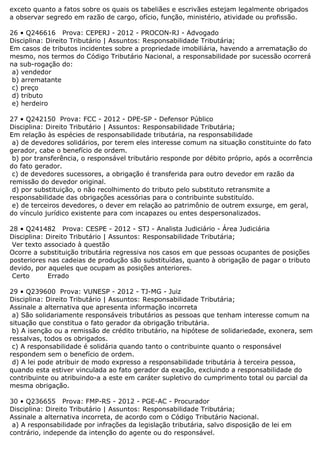 exceto quanto a fatos sobre os quais os tabeliães e escrivães estejam legalmente obrigados
a observar segredo em razão de cargo, ofício, função, ministério, atividade ou profissão.
26 • Q246616 Prova: CEPERJ - 2012 - PROCON-RJ - Advogado
Disciplina: Direito Tributário | Assuntos: Responsabilidade Tributária;
Em casos de tributos incidentes sobre a propriedade imobiliária, havendo a arrematação do
mesmo, nos termos do Código Tributário Nacional, a responsabilidade por sucessão ocorrerá
na sub-rogação do:
a) vendedor
b) arrematante
c) preço
d) tributo
e) herdeiro
27 • Q242150 Prova: FCC - 2012 - DPE-SP - Defensor Público
Disciplina: Direito Tributário | Assuntos: Responsabilidade Tributária;
Em relação às espécies de responsabilidade tributária, na responsabilidade
a) de devedores solidários, por terem eles interesse comum na situação constituinte do fato
gerador, cabe o benefício de ordem.
b) por transferência, o responsável tributário responde por débito próprio, após a ocorrência
do fato gerador.
c) de devedores sucessores, a obrigação é transferida para outro devedor em razão da
remissão do devedor original.
d) por substituição, o não recolhimento do tributo pelo substituto retransmite a
responsabilidade das obrigações acessórias para o contribuinte substituído.
e) de terceiros devedores, o dever em relação ao patrimônio de outrem exsurge, em geral,
do vínculo jurídico existente para com incapazes ou entes despersonalizados.
28 • Q241482 Prova: CESPE - 2012 - STJ - Analista Judiciário - Área Judiciária
Disciplina: Direito Tributário | Assuntos: Responsabilidade Tributária;
Ver texto associado à questão
Ocorre a substituição tributária regressiva nos casos em que pessoas ocupantes de posições
posteriores nas cadeias de produção são substituídas, quanto à obrigação de pagar o tributo
devido, por aqueles que ocupam as posições anteriores.
Certo Errado
29 • Q239600 Prova: VUNESP - 2012 - TJ-MG - Juiz
Disciplina: Direito Tributário | Assuntos: Responsabilidade Tributária;
Assinale a alternativa que apresenta informação incorreta
a) São solidariamente responsáveis tributários as pessoas que tenham interesse comum na
situação que constitua o fato gerador da obrigação tributária.
b) A isenção ou a remissão de crédito tributário, na hipótese de solidariedade, exonera, sem
ressalvas, todos os obrigados.
c) A responsabilidade é solidária quando tanto o contribuinte quanto o responsável
respondem sem o benefício de ordem.
d) A lei pode atribuir de modo expresso a responsabilidade tributária à terceira pessoa,
quando esta estiver vinculada ao fato gerador da exação, excluindo a responsabilidade do
contribuinte ou atribuindo-a a este em caráter supletivo do cumprimento total ou parcial da
mesma obrigação.
30 • Q236655 Prova: FMP-RS - 2012 - PGE-AC - Procurador
Disciplina: Direito Tributário | Assuntos: Responsabilidade Tributária;
Assinale a alternativa incorreta, de acordo com o Código Tributário Nacional.
a) A responsabilidade por infrações da legislação tributária, salvo disposição de lei em
contrário, independe da intenção do agente ou do responsável.
 