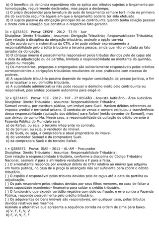 b) O benefício da denúncia espontânea não se aplica aos tributos sujeitos a lançamento por
homologação, regularmente declarados, mas pagos a destempo.
c) O prazo decadencial para lavratura do auto de lançamento sempre terá início no primeiro
dia do exercício seguinte àquele em que o lançamento poderia ter sido efetuado.
d) O sujeito passivo da obrigação principal diz-se contribuinte quando tenha relação pessoal
e direta com a situação que constitua o respectivo fato gerador.
31 • Q233503 Prova: CESPE - 2012 - TJ-PI - Juiz
Disciplina: Direito Tributário | Assuntos: Obrigação Tributária; Responsabilidade Tributária;
Com relação à disciplina da obrigação tributária, assinale a opção correta
a) De acordo com a sistemática do CTN, a lei pode atribuir expressamente a
responsabilidade pelo crédito tributário a terceira pessoa, ainda que não vinculada ao fato
gerador da obrigação.
b) O cônjuge meeiro é pessoalmente responsável pelos tributos devidos pelo de cujus até
a data da adjudicação ou da partilha, limitada a responsabilidade ao montante do quinhão,
legado ou meação.
c) Os mandatários, prepostos e empregados são solidariamente responsáveis pelos créditos
correspondentes a obrigações tributárias resultantes de atos praticados com excesso de
poderes.
d) A capacidade tributária passiva depende da regular constituição da pessoa jurídica, a fim
de se localizar o seu domicílio tributário.
e) A autoridade administrativa não pode recusar o domicílio eleito pelo contribuinte ou
responsável, pois ambos possuem autonomia para elegê-lo
32 • Q231495 Prova: FCC - 2012 - TRF - 2ª REGIÃO - Analista Judiciário - Área Judiciária
Disciplina: Direito Tributário | Assuntos: Responsabilidade Tributária;
Samuel vendeu, por escritura pública, um imóvel para Sueli. Haviam débitos referentes ao
imposto predial e territorial urbano. O contrato de venda e compra estipulou a transferência
dessa responsabilidade (quitação dos débitos) para Rafael (então devedor de Samuel), mas
que deixou de cumpri-la. Nesse caso, a responsabilidade da quitação do débito perante à
Fazenda Pública do Município será
a) de Rafael, ou seja, o terceiro integrante no contrato.
b) de Samuel, ou seja, o vendedor do imóvel.
c) de Sueli, ou seja, a compradora e atual proprietária do imóvel.
d) do vendedor Samuel e da compradora Sueli.
e) da compradora Sueli e do terceiro Rafael.
1 • Q288872 Prova: ISAE - 2011 - AL-AM - Procurador
Disciplina: Direito Tributário | Assuntos: Responsabilidade Tributária;
Com relação à responsabilidade tributária, conforme a disciplina do Código Tributário
Nacional, assinale V para a afirmativa verdadeira e F para a falsa.
( ) O arrematante responde por eventual débito de IPTU relativo ao imóvel que adquiriu
em hasta pública, no caso de o preço lá alcançado não ser suficiente para cobrir o débito
tributário.
( ) O espólio é responsável pelos tributos devidos pelo de cujus até a data da partilha ou
adjudicação.
( ) Os pais respondem pelos tributos devidos por seus filhos menores, no caso de faltar a
estes capacidade econômico- financeira para saldar o crédito tributário.
( ) O funcionário que expedir certidão negativa com dolo ou fraude, e erro contra a Fazenda
Pública, responde pessoalmente pelo crédito tributário.
( ) Os adquirentes de bens imóveis são responsáveis, em qualquer caso, pelos tributos
devidos relativos aos mesmos.
Assinale a alternativa que apresenta a sequência correta na ordem de cima para baixo.
a) V, F, F, V, V
b) F, V, V, F, F
 