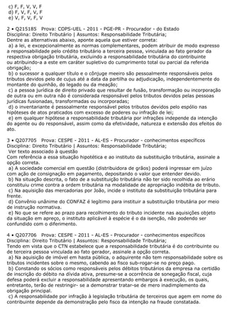 c) F, F, V, V, F
d) F, V, F, V, F
e) V, F, V, F, V
2 • Q215185 Prova: COPS-UEL - 2011 - PGE-PR - Procurador - do Estado
Disciplina: Direito Tributário | Assuntos: Responsabilidade Tributária;
Dentre as alternativas abaixo, aponte aquela que estiver correta:
a) a lei, e excepcionalmente as normas complementares, podem atribuir de modo expresso
a responsabilidade pelo crédito tributário a terceira pessoa, vinculada ao fato gerador da
respectiva obrigação tributária, excluindo a responsabilidade tributária do contribuinte
ou atribuindo-a a este em caráter supletivo do cumprimento total ou parcial da referida
obrigação;
b) o sucessor a qualquer título e o cônjuge meeiro são pessoalmente responsáveis pelos
tributos devidos pelo de cujus até a data da partilha ou adjudicação, independentemente do
montante do quinhão, do legado ou da meação;
c) a pessoa jurídica de direito privado que resultar de fusão, transformação ou incorporação
de outra ou em outra não é considerada responsável pelos tributos devidos pelas pessoas
jurídicas fusionadas, transformadas ou incorporadas;
d) o inventariante é pessoalmente responsável pelos tributos devidos pelo espólio nas
hipóteses de atos praticados com excesso de poderes ou infração de lei;
e) em qualquer hipótese a responsabilidade tributária por infrações independe da intenção
do agente ou do responsável, assim como da efetividade, natureza e extensão dos efeitos do
ato.
3 • Q207705 Prova: CESPE - 2011 - AL-ES - Procurador - conhecimentos específicos
Disciplina: Direito Tributário | Assuntos: Responsabilidade Tributária;
Ver texto associado à questão
Com referência a essa situação hipotética e ao instituto da substituição tributária, assinale a
opção correta.
a) A sociedade comercial em questão (distribuidora de grãos) poderá ingressar em juízo
com ação de consignação em pagamento, depositando o valor que entender devido.
b) Na situação descrita, o fato de a substituição tributária não ter sido recolhida ao erário
constituiu crime contra a ordem tributária na modalidade de apropriação indébita de tributo.
c) Na aquisição das mercadorias por João, incide o instituto da substituição tributária para
frente.
d) Convênio unânime do CONFAZ é legítimo para instituir a substituição tributária por meio
de instrução normativa.
e) No que se refere ao prazo para recolhimento do tributo incidente nas aquisições objeto
da situação em apreço, o instituto aplicável à espécie é o da isenção, não podendo ser
confundido com o diferimento.
4 • Q207706 Prova: CESPE - 2011 - AL-ES - Procurador - conhecimentos específicos
Disciplina: Direito Tributário | Assuntos: Responsabilidade Tributária;
Tendo em vista que o CTN estabelece que a responsabilidade tributária é do contribuinte ou
de terceira pessoa vinculada ao fato gerador, assinale a opção correta.
a) Na aquisição de imóvel em hasta pública, o adquirente não tem responsabilidade sobre os
tributos incidentes sobre o mesmo, cabendo ao fisco sub-rogar-se no preço pago.
b) Constando os sócios como responsáveis pelos débitos tributários da empresa na certidão
de inscrição do débito na dívida ativa, presume-se a ocorrência de sonegação fiscal, cuja
defesa poderá excluir a responsabilidade apresentando embargos à execução, os quais,
entretanto, terão de restringir- se a demonstrar tratar-se de mero inadimplemento da
obrigação principal.
c) A responsabilidade por infração à legislação tributária de terceiros que agem em nome do
contribuinte depende da demonstração pelo fisco da intenção na fraude constatada.
 