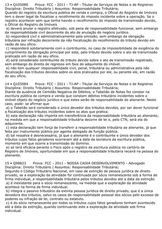 13 • Q105080 Prova: FCC - 2011 - TJ-AP - Titular de Serviços de Notas e de Registros
Disciplina: Direito Tributário | Assuntos: Responsabilidade Tributária;
Quando do registro da escritura pública de venda e compra, o Oficial do Registro de Imóveis
tem o dever legal de fiscalizar o recolhimento do imposto incidente sobre a operação. Se o
registro acontecer sem que tenha havido o recolhimento do imposto de transmissão devido,
o Oficial do Registro de Imóveis
a) deverá anular o registro efetivado, sob pena de responsabilidade funcional, sem embargo
da responsabilidade civil decorrente do ato de anulação do negócio jurídico.
b) responderá civil e administrativamente pela omissão, sem embargo da obrigação
tributária por infração decorrente da não fiscalização do recolhimento do tributo devido em
razão de seu ofício.
c) responderá solidariamente com o contribuinte, no caso de impossibilidade de exigência do
cumprimento da obrigação principal por este, pelo tributo devido sobre o ato de transmissão
praticado em razão de seu ofício.
d) será considerado contribuinte do tributo devido sobre o ato de transmissão registrado,
sem embargo do direito de regresso em face do adquirente do imóvel.
e) não tem qualquer responsabilidade civil, penal, tributária ou administrativa pela não
fiscalização dos tributos devidos sobre os atos praticados por ele, ou perante ele, em razão
do seu ofício.
14 • Q105084 Prova: FCC - 2011 - TJ-AP - Titular de Serviços de Notas e de Registros
Disciplina: Direito Tributário | Assuntos: Responsabilidade Tributária;
Diante da ausência de Certidão Negativa de Débitos, o Tabelião de Notas fez constar na
escritura pública de compra e venda que constam débitos tributário incidentes sobre o
imóvel objeto do negócio jurídico e que estes serão de responsabilidade do alienante. Neste
caso, pode- se afirmar que
a) o Tabelião será considerado o único devedor dos tributos devidos, por ser dever funcional
a fiscalização dos tributos incidentes sobre os atos que pratica.
b) esta declaração não importa em transferência da responsabilidade tributária ao alienante,
na medida em que a responsabilidade tributária decorre de lei e, pelo CTN, será ela do
adquirente.
c) esta declaração tem força de transferir a responsabilidade tributária ao alienante, já que
feita por instrumento público por agente delegado de função pública.
d) tal ressalva é desnecessária, já que o alienante é o contribuinte e único devedor dos
tributos cujos fatos geradores ocorreram até a data da lavratura da escritura pública,
momento em que ocorre a transmissão do domínio.
e) só terá eficácia perante o Fisco após o registro da escritura pública no cartório de
Registro de Imóveis, oportunidade em que a responsabilidade tributária recairá na pessoa do
alienante.
15 • Q98823 Prova: FCC - 2011 - NOSSA CAIXA DESENVOLVIMENTO - Advogado
Disciplina: Direito Tributário | Assuntos: Responsabilidade Tributária;
Segundo o Código Tributário Nacional, em caso de extinção de pessoa jurídica de direito
privado, se a exploração da atividade for continuada por sócio remanescente sob a forma de
firma individual, a responsabilidade tributária pelos tributos devidos até a data da extinção
a) é inexistente para o sócio remanescente, na medida que a exploração da atividade
acontece na forma de firma individual.
b) integra o passivo tributário da extinta pessoa jurídica de direito privado, que é a única
devedora dos tributos, salvo os casos de responsabilidade pessoal dos sócios pelo excesso de
poderes ou infração de lei, contrato ou estatuto.
c) é do sócio remanescente por todos os tributos cujos fatos geradores tenham acontecido
até a data da extinção, quando continuando este a exploração da atividade sob firma
individual.
 