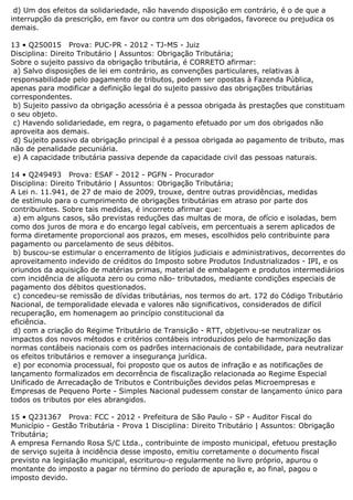 d) Um dos efeitos da solidariedade, não havendo disposição em contrário, é o de que a
interrupção da prescrição, em favor ou contra um dos obrigados, favorece ou prejudica os
demais.
13 • Q250015 Prova: PUC-PR - 2012 - TJ-MS - Juiz
Disciplina: Direito Tributário | Assuntos: Obrigação Tributária;
Sobre o sujeito passivo da obrigação tributária, é CORRETO afirmar:
a) Salvo disposições de lei em contrário, as convenções particulares, relativas à
responsabilidade pelo pagamento de tributos, podem ser opostas à Fazenda Pública,
apenas para modificar a definição legal do sujeito passivo das obrigações tributárias
correspondentes.
b) Sujeito passivo da obrigação acessória é a pessoa obrigada às prestações que constituam
o seu objeto.
c) Havendo solidariedade, em regra, o pagamento efetuado por um dos obrigados não
aproveita aos demais.
d) Sujeito passivo da obrigação principal é a pessoa obrigada ao pagamento de tributo, mas
não de penalidade pecuniária.
e) A capacidade tributária passiva depende da capacidade civil das pessoas naturais.
14 • Q249493 Prova: ESAF - 2012 - PGFN - Procurador
Disciplina: Direito Tributário | Assuntos: Obrigação Tributária;
A Lei n. 11.941, de 27 de maio de 2009, trouxe, dentre outras providências, medidas
de estímulo para o cumprimento de obrigações tributárias em atraso por parte dos
contribuintes. Sobre tais medidas, é incorreto afirmar que:
a) em alguns casos, são previstas reduções das multas de mora, de ofício e isoladas, bem
como dos juros de mora e do encargo legal cabíveis, em percentuais a serem aplicados de
forma diretamente proporcional aos prazos, em meses, escolhidos pelo contribuinte para
pagamento ou parcelamento de seus débitos.
b) buscou-se estimular o encerramento de litígios judiciais e administrativos, decorrentes do
aproveitamento indevido de créditos do Imposto sobre Produtos Industrializados - IPI, e os
oriundos da aquisição de matérias primas, material de embalagem e produtos intermediários
com incidência de alíquota zero ou como não- tributados, mediante condições especiais de
pagamento dos débitos questionados.
c) concedeu-se remissão de dívidas tributárias, nos termos do art. 172 do Código Tributário
Nacional, de temporalidade elevada e valores não significativos, considerados de difícil
recuperação, em homenagem ao princípio constitucional da
eficiência.
d) com a criação do Regime Tributário de Transição - RTT, objetivou-se neutralizar os
impactos dos novos métodos e critérios contábeis introduzidos pelo de harmonização das
normas contábeis nacionais com os padrões internacionais de contabilidade, para neutralizar
os efeitos tributários e remover a insegurança jurídica.
e) por economia processual, foi proposto que os autos de infração e as notificações de
lançamento formalizados em decorrência de fiscalização relacionada ao Regime Especial
Unificado de Arrecadação de Tributos e Contribuições devidos pelas Microempresas e
Empresas de Pequeno Porte - Simples Nacional pudessem constar de lançamento único para
todos os tributos por eles abrangidos.
15 • Q231367 Prova: FCC - 2012 - Prefeitura de São Paulo - SP - Auditor Fiscal do
Município - Gestão Tributária - Prova 1 Disciplina: Direito Tributário | Assuntos: Obrigação
Tributária;
A empresa Fernando Rosa S/C Ltda., contribuinte de imposto municipal, efetuou prestação
de serviço sujeita à incidência desse imposto, emitiu corretamente o documento fiscal
previsto na legislação municipal, escriturou-o regularmente no livro próprio, apurou o
montante do imposto a pagar no término do período de apuração e, ao final, pagou o
imposto devido.
 