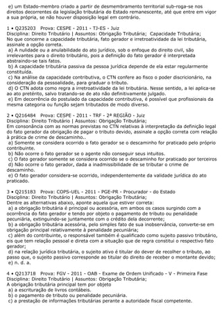 e) um Estado-membro criado a partir de desmembramento territorial sub-roga-se nos
direitos decorrentes da legislação tributária do Estado remanescente, até que entre em vigor
a sua própria, se não houver disposição legal em contrário.
1 • Q235203 Prova: CESPE - 2011 - TJ-ES - Juiz
Disciplina: Direito Tributário | Assuntos: Obrigação Tributária; Capacidade Tributária;
No que concerne a capacidade tributária, fato gerador e irretroatividade da lei tributária,
assinale a opção correta.
a) A nulidade ou a anulabilidade do ato jurídico, sob o enfoque do direito civil, são
irrelevantes para o direito tributário, pois a definição do fato gerador é interpretada
abstraindo-se tais fatos.
b) A capacidade tributária passiva da pessoa jurídica depende de ela estar regularmente
constituída.
c) Na análise da capacidade contributiva, o CTN confere ao fisco o poder discricionário, na
consideração da pessoalidade, para graduar o tributo.
d) O CTN adota como regra a irretroatividade da lei tributária. Nesse sentido, a lei aplica-se
ao ato pretérito, salvo tratando-se de ato não definitivamente julgado.
e) Em decorrência do postulado da capacidade contributiva, é possível que profissionais da
mesma categoria ou função sejam tributados de modo diverso.
2 • Q216484 Prova: CESPE - 2011 - TRF - 2ª REGIÃO - Juiz
Disciplina: Direito Tributário | Assuntos: Obrigação Tributária;
Em consonância com as normas previstas no CTN relativas à interpretação da definição legal
do fato gerador da obrigação de pagar o tributo devido, assinale a opção correta com relação
à prática de crime de descaminho..
a) Somente se considera ocorrido o fato gerador se o descaminho for praticado pelo próprio
contribuinte.
b) Não ocorre o fato gerador se o agente não conseguir seus intuitos.
c) O fato gerador somente se considera ocorrido se o descaminho for praticado por terceiros
d) Não ocorre o fato gerador, dada a inadmissibilidade de se tributar o crime de
descaminho.
e) O fato gerador considera-se ocorrido, independentemente da validade jurídica do ato
praticado.
3 • Q215183 Prova: COPS-UEL - 2011 - PGE-PR - Procurador - do Estado
Disciplina: Direito Tributário | Assuntos: Obrigação Tributária;
Dentre as alternativas abaixo, aponte aquela que estiver correta:
a) a obrigação tributária é principal ou acessória, em ambos os casos surgindo com a
ocorrência do fato gerador e tendo por objeto o pagamento de tributo ou penalidade
pecuniária, extinguindo-se juntamente com o crédito dela decorrente;
b) a obrigação tributária acessória, pelo simples fato de sua inobservância, converte-se em
obrigação principal relativamente à penalidade pecuniária;
c) além do contribuinte, o responsável também é qualificado como sujeito passivo tributário,
eis que tem relação pessoal e direta com a situação que de regra constitui o respectivo fato
gerador;
d) na relação jurídica tributária, o sujeito ativo é titular do dever de recolher o tributo, ao
passo que, o sujeito passivo corresponde ao titular do direito de receber o montante devido;
e) n. d. a.
4 • Q213718 Prova: FGV - 2011 - OAB - Exame de Ordem Unificado - V - Primeira Fase
Disciplina: Direito Tributário | Assuntos: Obrigação Tributária;
A obrigação tributária principal tem por objeto
a) a escrituração de livros contábeis.
b) o pagamento de tributo ou penalidade pecuniária.
c) a prestação de informações tributárias perante a autoridade fiscal competente.
 
