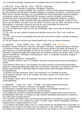 d) a inscrição da pessoa jurídica junto ao Cadastro Nacional de Pessoa Jurídica – CNPJ.
5 • Q214176 Prova: PGE-RO - 2011 - PGE-RO - Procurador
Disciplina: Direito Tributário | Assuntos: Obrigação Tributária;
Em 15/08/2008 a empresa “ASSEM TOS” realizou a venda de 300 cadeiras executivas, sendo
que não declarou tal operação à Fazenda Estadual e, tampouco promoveu o recolhimento do
ICMS sobre a referida operação. Em 23/10/2009 teve início fiscalização tributária estadual
na empresa, sendo que em 25/03/2010 foi lavrado o auto de infração, promovendo o
lançamento sobre a mencionada operação. Em análise à legislação tributária, constata-
se que a alíquota de ICMS incidente sobre tais operações sofreu variações, sendo de 12%
para o ano de 2008; 17% para o ano de 2009 e 7% para o ano de 2010. Com base em tais
informações, a imposição tributária deve se dar com a aplicação da alíquota de
a) 12%, adotando-se por base a data do fato gerador.
b) 17%, considerando a data do início de fiscalização, após a qual não se admite a denúncia
espontânea.
c) 7%, uma vez que o efetivo lançamento tributário ocorreu em 2010, com o auto de
infração.
d) 17%, uma vez que a sonegação praticada pelo contribuinte impõe a adoção da alíquota
mais elevada.
e) 7% em função do princípio da retroatividade bené- fica em matéria tributária.
6 • Q203925 Prova: CESPE - 2011 - TRF - 1ª REGIÃO – Juiz ANULADA
Disciplina: Direito Tributário | Assuntos: Obrigação Tributária; Responsabilidade Tributária;
Um posseiro vendeu sua posse por meio de instrumento público de cessão de direitos do
qual constava a prova de quitação do IPTU do ano anterior. A escritura, todavia, atribuiu ao
vendedor a responsabilidade pelo pagamento de eventuais tributos em atraso, tendo o fisco,
após a transferência, notificado o atual posseiro, isto é, o comprador da posse, a pagar o
IPTU do ano anterior.
Nessa situação hipotética, a obrigação é
a) do posseiro anterior, isto é, do vendedor da posse, porque havia prova de quitação do
tributo.
b) do posseiro atual, isto é, do comprador da posse, porque as convenções particulares,
relativas à responsabilidade pelo pagamento de tributos, não podem ser opostas à fazenda
pública, para modificar a definição legal do sujeito passivo das obrigações tributárias
correspondentes.
c) solidária dos dois posseiros, isto é, do comprador e do vendedor da posse.
d) do posseiro anterior, isto é, do vendedor da posse, porque a lei atribui a ele a
responsabilidade.
e) do posseiro atual, isto é, do comprador da posse, porque a lei atribui a ele a
responsabilidade.
7 • Q203998 Prova: FCC - 2011 - TCM-BA - Procurador Especial de Contas
Disciplina: Direito Tributário | Assuntos: Obrigação Tributária;
Considerando o conceito legal de tributo, as espécies de obrigação tributária e a
interpretação da hipótese de incidência, é correto afirmar:
a) O pagamento de tributo mediante trabalho prestado ao sujeito ativo como forma de
compensação é admitido, na medida em que tributo é prestação pecuniária em moeda ou
cujo valor nela se possa exprimir.
b) A incidência de tributo sobre um fato gerador depende da vontade do sujeito passivo
em praticar o fato e, por conseguinte, pagar o tributo. Logo, tributo é obrigação contratual
implícita entre o sujeito passivo e o Fisco.
c) A incidência de tributo sobre o lucro ou renda auferida em atividade ilícita é admitida, na
medida em que o fato de se auferir lucro ou renda, por si só, é fato lícito, e, na interpretação
da hipótese de incidência, é irrelevante a natureza do seu objeto ou dos seus efeitos.
 