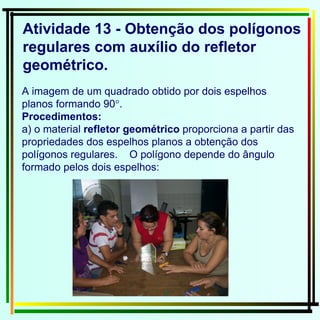 Atividade 13 - Obtenção dos polígonos regulares com auxílio do refletor geométrico. A imagem de um quadrado obtido por dois espelhos planos formando 90  . Procedimentos: a) o material  refletor geométrico  proporciona a partir das propriedades dos espelhos planos a obtenção dos polígonos regulares.  O polígono depende do ângulo formado pelos dois espelhos: 