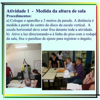 Atividade 1  -  Medida da altura de sala Procedimentos: a) Coloque o aparelho a 3 metros da parede. A distância é medida a partir do centro do disco da escala vertical.  A escala horizontal deve estar fixa durante toda a atividade. b)  Ative a luz direcionando-a à linha do piso com o rodapé da sala, fixe o parafuso de ajuste para registrar o ângulo; 
