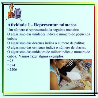 Atividade 1 - Representar números Um número é representado da seguinte maneira: O algarismo das unidades indica o número de pequenos cubos; O algarismo das dezenas indica o número de palitos; O algarismo das centenas indica o número de placas; O algarismo das unidades de milhar indica o número de cubos.  Vamos fazer alguns exemplos: 98 674 2206 