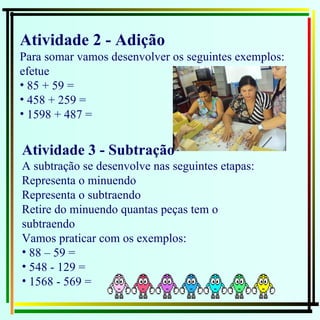 Atividade 2 - Adição  Para somar vamos desenvolver os seguintes exemplos: efetue  85 + 59 =  458 + 259 =  1598 + 487 =  Atividade 3 - Subtração  A subtração se desenvolve nas seguintes etapas: Representa o minuendo Representa o subtraendo Retire do minuendo quantas peças tem o subtraendo Vamos praticar com os exemplos: 88 – 59 =  548 - 129 =  1568 - 569 =  