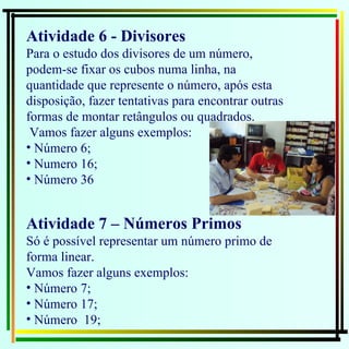 Atividade 6 - Divisores  Para o estudo dos divisores de um número, podem-se fixar os cubos numa linha, na quantidade que represente o número, após esta disposição, fazer tentativas para encontrar outras formas de montar retângulos ou quadrados. Vamos fazer alguns exemplos: Número 6;  Numero 16; Número 36 Atividade 7 – Números Primos   Só é possível representar um número primo de forma linear. Vamos fazer alguns exemplos: Número 7;  Número 17;  Número  19; 