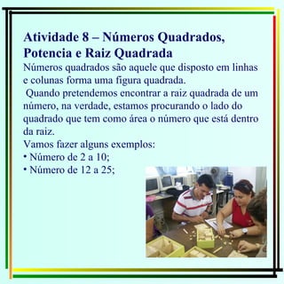Atividade 8 – Números Quadrados, Potencia e Raiz Quadrada Números quadrados são aquele que disposto em linhas e colunas forma uma figura quadrada. Quando pretendemos encontrar a raiz quadrada de um número, na verdade, estamos procurando o lado do quadrado que tem como área o número que está dentro da raiz. Vamos fazer alguns exemplos: Número de 2 a 10;  Número de 12 a 25;  