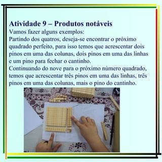 Atividade 9 – Produtos notáveis  Vamos fazer alguns exemplos: Partindo dos quatros, deseja-se encontrar o próximo quadrado perfeito, para isso temos que acrescentar dois pinos em uma das colunas, dois pinos em uma das linhas e um pino para fechar o cantinho. Continuando do nove para o próximo número quadrado, temos que acrescentar três pinos em uma das linhas, três pinos em uma das colunas, mais o pino do cantinho. 