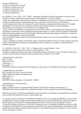 Está(ão) CORRETA(S):
a) Apenas as afirmativas I, II e III.
b) Apenas as afirmativas II e III.
c) Apenas as afirmativas I e II.
d) Apenas as afirmativas I e III.
e) Apenas a afirmativa II.
46 • Q249478 Prova: ESAF - 2012 - PGFN – Procurador Disciplina: Direito Constitucional | Assuntos: Poder
Legislativo; Sobre a organização constitucional do Poder Legislativo, é incorreto afirmar:
a) que, salvo disposição constitucional em contrário, as deliberações de cada Casa do Congresso Nacional e de suas
comissões serão tomadas por maioria absoluta de votos, presente a maioria absoluta de seus membros.
b) é da competência exclusiva do Congresso Nacional, dispensada a sanção presidencial, autorizar o Presidente
da República a permitir que forças estrangeiras transitem pelo território nacional ou nele permaneçam
temporariamente, ressalvados os casos previstos em lei complementar.
c) que a Câmara dos Deputados, ou qualquer de suas comissões, poderá convocar Ministro de Estado para prestar,
pessoalmente, informações sobre assuntos previamente determinados, ou, ainda, a Mesa da Câmara dos Deputados
poderá encaminhar pedidos escritos de informação a Ministro de Estado, para adequado atendimento, sob pena de
crime de responsabilidade, no prazo de trinta dias.
d) que ao Senado Federal compete privativamente processar e julgar, nos crimes de responsabilidade, o Advogado-
Geral da União.
e) que os deputados e senadores não poderão, desde a expedição do diploma, firmar ou manter contrato com pessoa
jurídica de direito público ou empresa concessionária de serviço público, salvo quando o contrato obedecer a
cláusulas uniformes.
47 • Q249320 Prova: FCC - 2012 - TRT - 11ª Região (AM) - Juiz do Trabalho - Tipo 5
Disciplina: Direito Constitucional | Assuntos: Poder Legislativo; TCE;
Considere os seguintes extratos de processos que tramitam perante o Tribunal de Contas do Estado do Amazonas,
constantes de ata de sessão ordinária do Pleno daquela Corte, realizada no ano de 2010:
1) PROCESSO No 2270/2010
Obj.: Consulta
Órgão: Casa Civil
Consulente: (...)
Procurador: (...)
DECISÃO: Conhecer a presente consulta. Responder ao interessado, e encaminhamento de cópia ao consultante.
2) PROCESSO No 1469/2009
Obj.: Prestação de Contas, exercício de 2008
Órgão: Hospital Isolamento “Chapot Prevost”
Responsável: (...)
Procurador: (...)
DECISÃO: Contas irregulares, e multa de R$ 3.300,00.
3) PROCESSO No 4795/2010 (2Vls)
Obj.: Solicitação
Órgão: Comissão Geral de Licitação do Poder Executivo do Estado do Amazonas. Responsável: (...)
DECISÃO: Determinar a sustação do procedimento Licitatório que foi realizado com a modalidade Pregão.
Diante do que dispõe a Constituição da República acerca da função de fiscalização exercida pelo Poder Legislativo
com o auxílio dos Tribunais de Contas, é correto afirmar que
a) a decisão tomada no Processo no 1469/2009 é incompatível com a Constituição da República, no que se refere
ao julgamento de contas de órgão da Administração estadual, por se tratar de atribuição que compete ao órgão do
Poder Legislativo, como titular da função de fiscalização, e não à Corte de Contas, que daquele é auxiliar.
b) a decisão tomada no Processo no 1469/2009 é incompatível com a Constituição da República, no que se refere
à imposição de penalidade de natureza pecuniária a responsáveis por órgão da administração estadual, por se tratar
de atribuição que compete ao órgão do Poder Legislativo, como titular da função de fiscalização, e não à Corte de
Contas, que daquele é auxiliar.
 