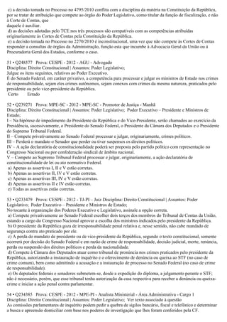c) a decisão tomada no Processo no 4795/2010 conflita com a disciplina da matéria na Constituição da República,
por se tratar de atribuição que compete ao órgão do Poder Legislativo, como titular da função de fiscalização, e não
à Corte de Contas, que
daquele é auxiliar.
d) as decisões adotadas pelo TCE nos três processos são compatíveis com as competências atribuídas
originariamente às Cortes de Contas pela Constituição da República.
e) a decisão tomada no Processo no 2270/2010 é inconstitucional, uma vez que não compete às Cortes de Contas
responder a consultas de órgãos da Administração, função esta que incumbe à Advocacia Geral da União ou à
Procuradoria Geral dos Estados, conforme o caso.
51 • Q248577 Prova: CESPE - 2012 - AGU - Advogado
Disciplina: Direito Constitucional | Assuntos: Poder Legislativo;
Julgue os itens seguintes, relativos ao Poder Executivo.
É do Senado Federal, em caráter privativo, a competência para processar e julgar os ministros de Estado nos crimes
de responsabilidade, sejam eles crimes autônomos, sejam conexos com crimes da mesma natureza, praticados pelo
presidente ou pelo vice-presidente da República.
Certo Errado
52 • Q239271 Prova: MPE-SC - 2012 - MPE-SC - Promotor de Justiça - Manhã
Disciplina: Direito Constitucional | Assuntos: Poder Legislativo; Poder Executivo – Presidente e Ministros de
Estado;
I – Na hipótese de impedimento do Presidente da República e do Vice-Presidente, serão chamados ao exercício da
Presidência, sucessivamente, o Presidente do Senado Federal, o Presidente da Câmara dos Deputados e o Presidente
do Supremo Tribunal Federal.
II – Compete privativamente ao Senado Federal processar e julgar, originariamente, crimes políticos.
III – Perderá o mandato o Senador que perder ou tiver suspensos os direitos políticos.
IV – A ação declaratória de constitucionalidade poderá ser proposta pelo partido político com representação no
Congresso Nacional ou por confederação sindical de âmbito nacional.
V – Compete ao Supremo Tribunal Federal processar e julgar, originariamente, a ação declaratória de
constitucionalidade de lei ou ato normativo Federal.
a) Apenas as assertivas I, II e V estão corretas.
b) Apenas as assertivas II, IV e V estão corretas.
c) Apenas as assertivas III, IV e V estão corretas.
d) Apenas as assertivas II e IV estão corretas.
e) Todas as assertivas estão corretas.
53 • Q233479 Prova: CESPE - 2012 - TJ-PI – Juiz Disciplina: Direito Constitucional | Assuntos: Poder
Legislativo; Poder Executivo – Presidente e Ministros de Estado;
No tocante à organização dos Poderes Executivo e Legislativo, assinale a opção correta.
a) Compete privativamente ao Senado Federal escolher dois terços dos membros do Tribunal de Contas da União,
estando a cargo do Congresso Nacional aprovar a escolha dos ministros indicados pelo presidente da República.
b) O presidente da República goza de irresponsabilidade penal relativa e, nesse sentido, não cabe mandado de
segurança contra ato praticado por ele.
c) A perda do mandato de presidente ou de vice-presidente da República, segundo o texto constitucional, somente
ocorrerá por decisão do Senado Federal e em razão de crime de responsabilidade, decisão judicial, morte, renúncia,
perda ou suspensão dos direitos políticos e perda da nacionalidade.
d) Compete à Câmara dos Deputados atuar como tribunal de pronúncia nos crimes praticados pelo presidente da
República, autorizando a instauração de inquérito e o oferecimento de denúncia ou queixa ao STF (no caso de
crime comum), bem como admitindo a acusação e a instauração de processo no Senado Federal (no caso de crime
de responsabilidade).
e) Os deputados federais e senadores submetem-se, desde a expedição do diploma, a julgamento perante o STF;
não é necessário, porém, que esse tribunal tenha autorização da casa respectiva para receber a denúncia ou queixa-
crime e iniciar a ação penal contra parlamentar.
54 • Q234385 Prova: CESPE - 2012 - MPE-PI - Analista Ministerial - Área Administrativa - Cargo 1
Disciplina: Direito Constitucional | Assuntos: Poder Legislativo; Ver texto associado à questão
As comissões parlamentares de inquérito podem pedir a quebra de sigilos bancário, fiscal e telefônico e determinar
a busca e apreensão domiciliar com base nos poderes de investigação que lhes foram conferidos pela CF.
 