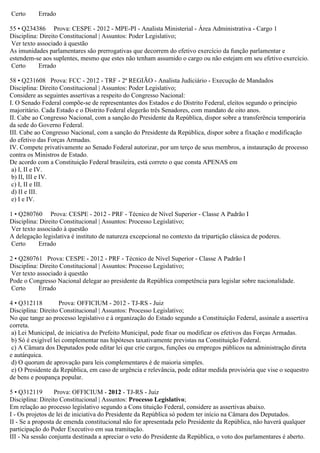 Certo Errado
55 • Q234386 Prova: CESPE - 2012 - MPE-PI - Analista Ministerial - Área Administrativa - Cargo 1
Disciplina: Direito Constitucional | Assuntos: Poder Legislativo;
Ver texto associado à questão
As imunidades parlamentares são prerrogativas que decorrem do efetivo exercício da função parlamentar e
estendem-se aos suplentes, mesmo que estes não tenham assumido o cargo ou não estejam em seu efetivo exercício.
Certo Errado
58 • Q231608 Prova: FCC - 2012 - TRF - 2ª REGIÃO - Analista Judiciário - Execução de Mandados
Disciplina: Direito Constitucional | Assuntos: Poder Legislativo;
Considere as seguintes assertivas a respeito do Congresso Nacional:
I. O Senado Federal compõe-se de representantes dos Estados e do Distrito Federal, eleitos segundo o princípio
majoritário. Cada Estado e o Distrito Federal elegerão três Senadores, com mandato de oito anos.
II. Cabe ao Congresso Nacional, com a sanção do Presidente da República, dispor sobre a transferência temporária
da sede do Governo Federal.
III. Cabe ao Congresso Nacional, com a sanção do Presidente da República, dispor sobre a fixação e modificação
do efetivo das Forças Armadas.
IV. Compete privativamente ao Senado Federal autorizar, por um terço de seus membros, a instauração de processo
contra os Ministros de Estado.
De acordo com a Constituição Federal brasileira, está correto o que consta APENAS em
a) I, II e IV.
b) II, III e IV.
c) I, II e III.
d) II e III.
e) I e IV.
1 • Q280760 Prova: CESPE - 2012 - PRF - Técnico de Nível Superior - Classe A Padrão I
Disciplina: Direito Constitucional | Assuntos: Processo Legislativo;
Ver texto associado à questão
A delegação legislativa é instituto de natureza excepcional no contexto da tripartição clássica de poderes.
Certo Errado
2 • Q280761 Prova: CESPE - 2012 - PRF - Técnico de Nível Superior - Classe A Padrão I
Disciplina: Direito Constitucional | Assuntos: Processo Legislativo;
Ver texto associado à questão
Pode o Congresso Nacional delegar ao presidente da República competência para legislar sobre nacionalidade.
Certo Errado
4 • Q312118 Prova: OFFICIUM - 2012 - TJ-RS - Juiz
Disciplina: Direito Constitucional | Assuntos: Processo Legislativo;
No que tange ao processo legislativo e à organização do Estado segundo a Constituição Federal, assinale a assertiva
correta.
a) Lei Municipal, de iniciativa do Prefeito Municipal, pode fixar ou modificar os efetivos das Forças Armadas.
b) Só é exigível lei complementar nas hipóteses taxativamente previstas na Constituição Federal.
c) A Câmara dos Deputados pode editar lei que crie cargos, funções ou empregos públicos na administração direta
e autárquica.
d) O quorum de aprovação para leis complementares é de maioria simples.
e) O Presidente da República, em caso de urgência e relevância, pode editar medida provisória que vise o sequestro
de bens e poupança popular.
5 • Q312119 Prova: OFFICIUM - 2012 - TJ-RS - Juiz
Disciplina: Direito Constitucional | Assuntos: Processo Legislativo;
Em relação ao processo legislativo segundo a Cons tituição Federal, considere as assertivas abaixo.
I - Os projetos de lei de iniciativa do Presidente da República só podem ter início na Câmara dos Deputados.
II - Se a proposta de emenda constitucional não for apresentada pelo Presidente da República, não haverá qualquer
participação do Poder Executivo em sua tramitação.
III - Na sessão conjunta destinada a apreciar o veto do Presidente da República, o voto dos parlamentares é aberto.
 