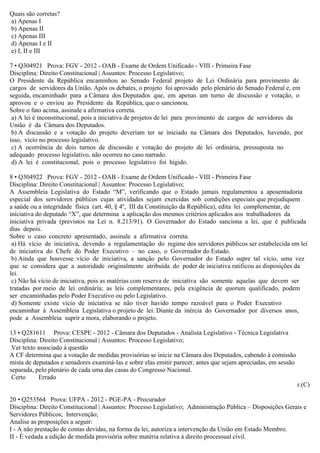 Quais são corretas?
a) Apenas I
b) Apenas II
c) Apenas III
d) Apenas I e II
e) I, II e III
7 • Q304921 Prova: FGV - 2012 - OAB - Exame de Ordem Unificado - VIII - Primeira Fase
Disciplina: Direito Constitucional | Assuntos: Processo Legislativo;
O Presidente da República encaminhou ao Senado Federal projeto de Lei Ordinária para provimento de
cargos de servidores da União. Após os debates, o projeto foi aprovado pelo plenário do Senado Federal e, em
seguida, encaminhado para a Câmara dos Deputados que, em apenas um turno de discussão e votação, o
aprovou e o enviou ao Presidente da República, que o sancionou.
Sobre o fato acima, assinale a afirmativa correta.
a) A lei é inconstitucional, pois a iniciativa de projetos de lei para provimento de cargos de servidores da
União é da Câmara dos Deputados.
b) A discussão e a votação do projeto deveriam ter se iniciado na Câmara dos Deputados, havendo, por
isso, vício no processo legislativo.
c) A ocorrência de dois turnos de discussão e votação do projeto de lei ordinária, pressuposta no
adequado processo legislativo, não ocorreu no caso narrado.
d) A lei é constitucional, pois o processo legislativo foi hígido.
8 • Q304922 Prova: FGV - 2012 - OAB - Exame de Ordem Unificado - VIII - Primeira Fase
Disciplina: Direito Constitucional | Assuntos: Processo Legislativo;
A Assembleia Legislativa do Estado “M”, verificando que o Estado jamais regulamentou a aposentadoria
especial dos servidores públicos cujas atividades sejam exercidas sob condições especiais que prejudiquem
a saúde ou a integridade física (art. 40, § 4º, III da Constituição da República), edita lei complementar, de
iniciativa do deputado “X”, que determina a aplicação dos mesmos critérios aplicados aos trabalhadores da
iniciativa privada (previstos na Lei n. 8.213/91). O Governador do Estado sanciona a lei, que é publicada
dias depois.
Sobre o caso concreto apresentado, assinale a afirmativa correta.
a) Há vício de iniciativa, devendo a regulamentação do regime dos servidores públicos ser estabelecida em lei
de iniciativa do Chefe do Poder Executivo – no caso, o Governador do Estado.
b) Ainda que houvesse vício de iniciativa, a sanção pelo Governador do Estado supre tal vício, uma vez
que se considera que a autoridade originalmente atribuída do poder de iniciativa ratificou as disposições da
lei.
c) Não há vício de iniciativa, pois as matérias com reserva de iniciativa são somente aquelas que devem ser
tratadas por meio de lei ordinária; as leis complementares, pela exigência de quorum qualificado, podem
ser encaminhadas pelo Poder Executivo ou pelo Legislativo.
d) Somente existe vício de iniciativa se não tiver havido tempo razoável para o Poder Executivo
encaminhar à Assembleia Legislativa o projeto de lei. Diante da inércia do Governador por diversos anos,
pode a Assembleia suprir a mora, elaborando o projeto.
13 • Q281611 Prova: CESPE - 2012 - Câmara dos Deputados - Analista Legislativo - Técnica Legislativa
Disciplina: Direito Constitucional | Assuntos: Processo Legislativo;
Ver texto associado à questão
A CF determina que a votação de medidas provisórias se inicie na Câmara dos Deputados, cabendo à comissão
mista de deputados e senadores examiná-las e sobre elas emitir parecer, antes que sejam apreciadas, em sessão
separada, pelo plenário de cada uma das casas do Congresso Nacional.
Certo Errado
r.(C)
20 • Q253564 Prova: UFPA - 2012 - PGE-PA - Procurador
Disciplina: Direito Constitucional | Assuntos: Processo Legislativo; Administração Pública – Disposições Gerais e
Servidores Públicos; Intervenção;
Analise as proposições a seguir:
I - A não prestação de contas devidas, na forma da lei, autoriza a intervenção da União em Estado Membro.
II - É vedada a edição de medida provisória sobre matéria relativa à direito processual civil.
 