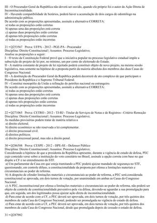 III - O Procurador Geral da República não deverá ser ouvido, quando ele próprio foi o autor da Ação Direta de
Inconstitucionalidade.
IV - Havendo compatibilidade de horários, poderá haver a acumulação de dois cargos de odontólogo na
administração pública.
De acordo com as proposições apresentadas, assinale a alternativa CORRETA:
a) todas as proposições estão corretas
b) apenas uma das proposições está correta
c) apenas duas proposições estão corretas
d) apenas três proposições estão corretas
e) todas as proposições estão incorretas
21 • Q253567 Prova: UFPA - 2012 - PGE-PA - Procurador
Disciplina: Direito Constitucional | Assuntos: Processo Legislativo;
Analise as proposições a seguir:
I – O texto da Constituição Federal prevê que a iniciativa popular no processo legislativo estadual impõe a
subscrição do projeto de lei por, no mínimo, um por cento do eleitorado do Estado.
II - A matéria constante de projeto de lei rejeitado poderá constituir objeto de novo projeto, na mesma sessão
legislativa, mas somente na hipótese de a proposta partir da maioria absoluta dos membros das duas Casas do
Congresso Nacional.
III - A destituição do Procurador Geral da República poderá decorrerá de ato complexo de que participam o
Presidente da República e o Supremo Tribunal Federal.
IV - Constitui monopólio da União a refinação do petróleo nacional ou estrangeiro.
De acordo com as proposições apresentadas, assinale a alternativa CORRETA:
a) todas as proposições estão corretas
b) apenas uma das proposições está correta
c) apenas duas proposições estão corretas
d) apenas três proposições estão corretas
e) todas as proposições estão incorretas
22 • Q271065 Prova: CETRO - 2012 - TJ-RJ - Titular de Serviços de Notas e de Registros - Critério Remoção
Disciplina: Direito Constitucional | Assuntos: Processo Legislativo;
As medidas provisórias podem tratar de matéria relativa a
a) direito eleitoral.
b) direito econômico se não reservada a lei complementar.
c) direito processual civil.
d) direitos políticos.
e) direito processual penal, mas não a direito penal.
30 • Q286588 Prova: CESPE - 2012 - DPE-SE - Defensor Público
Disciplina: Direito Constitucional | Assuntos: Processo Legislativo;
Considerando a hipótese de que a presidenta da República apresente, durante a vigência de estado de defesa, PEC
cujo conteúdo verse sobre a instituição do voto censitário no Brasil, assinale a opção correta com base no que
dispõe a CF e no entendimento do STF.
a) Um parlamentar da Casa em que esteja tramitando a PEC poderá ajuizar mandado de segurança no STF,
questionando, em controle difuso, a constitucionalidade da proposta por ofensa a limitações materiais e
circunstanciais ao poder de reforma.
b) A despeito de ofender limitações materiais e circunstanciais ao poder de reforma, a PEC será considerada
constitucional se aprovada, em dois turnos de votação, por unanimidade em ambas as Casas do Congresso
Nacional.
c) A PEC, inconstitucional por ofensa a limitações materiais e circunstanciais ao poder de reforma, não poderá ser
objeto de controle de constitucionalidade preventivo pela via difusa, devendo-se aguardar a sua promulgação para
que, em seguida, um dos legitimados possa ajuizar ação direta de inconstitucionalidade.
d) Para estar de acordo com a CF, a PEC deverá ser aprovada, em dois turnos de votação, por três quintos dos
membros de cada Casa do Congresso Nacional, podendo ser promulgada na vigência do estado de defesa.
e) Para estar de acordo com a CF, a PEC deverá ser aprovada, em dois turnos de votação, por três quintos dos
membros de cada Casa do Congresso Nacional, desde que promulgada depois de cessado o estado de defesa.
31 • Q287982
 