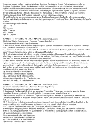 I. sua matéria, caso tenha a votação rejeitada em Comissão Temática do Senado Federal, após aprovação em
Comissão Temática da Câmara dos Deputados, poderá constituir objeto de novo projeto, na mesma sessão
legislativa, mediante proposta da maioria absoluta dos membros de qualquer das Casas do Congresso Nacional.
II. caso o Presidente da República solicite que o referido projeto seja votado em regime de urgência, a votação
deverá ser deslocada para o Plenário da Câmara dos Deputados e do Senado Federal, devendo sua tramitação
finalizar, nas duas Casas do Congresso Nacional, no prazo máximo de cem dias.
III. pedido subscrito por, no mínimo, um por cento do eleitorado nacional, distribuído, pelo menos, por cinco
Estados, poderá exigir o deslocamento da votação do projeto para o Plenário da Câmara dos Deputados e do Senado
Federal.
Está correto o que se afirma em
a) I, II e III.
b) I, apenas.
c) I e II, apenas.
d) II, apenas.
e) II e III, apenas.
36 • Q286474 Prova: MPE-PR - 2012 - MPE-PR - Promotor de Justiça
Disciplina: Direito Constitucional | Assuntos: Processo Legislativo;
Analise as questões abaixo e, depois, responda:
I- A fixação do horário de atendimento ao público pelas agências bancárias está abrangida na expressão “interesse
local”, sendo de competência dos municípios;
II- A discussão e votação dos projetos de lei de iniciativa do Presidente da República, do Supremo Tribunal Federal
e dos Tribunais Superiores terão início na Câmara dos Deputados;
III- A iniciativa popular de lei pode ser exercida pela apresentação à Câmara dos Deputados de projeto de lei
subscrito por, no mínimo, um por cento do eleitorado nacional, distribuído pelo menos por cinco Estados, com não
menos de três décimos por cento dos eleitores de cada um deles;
IV- Se a medida provisória não for apreciada em até quarenta e cinco dias contados de sua publicação, entrará em
regime de urgência, subseqüentemente, em cada uma das Casas do Congresso Nacional, ficando sobrestadas, até
que se ultime a votação, todas as demais deliberações legislativas da Casa em que estiver tramitando;
V- É vedada a reedição, na mesma sessão legislativa, de medida provisória que tenha sido rejeitada ou que tenha
perdido sua eficácia por decurso de prazo.
a) Todas as alternativas estão corretas.
b) Somente a alternativa I está incorreta.
c) As alternativas I e III estão incorretas.
d) Somente as alternativas II e IV estão corretas.
e) A alternativas III e V estão incorretas.
37 • Q286476 Prova: MPE-PR - 2012 - MPE-PR - Promotor de Justiça
Disciplina: Direito Constitucional | Assuntos: Processo Legislativo;
Analise as assertivas abaixo e, depois, responda:
I- A autonomia dos Estados federados, nos termos da Constituição Federal, está assegurada por meio da sua
capacidade de auto-organização, de autolegislação, de autogoverno e autoadministração;
II- O número de Deputados à Assembléia Legislativa corresponderá ao triplo da representação do Estado na
Câmara dos Deputados e, atingido o número de trinta e seis, será acrescido de tantos quantos forem os Deputados
Federais acima de doze;
III- A Constituição poderá ser emendada mediante proposta de mais da metade das Assembléias Legislativas das
unidades da Federação, manifestando-se, cada uma delas, pela maioria relativa de seus membros;
IV- O cargo de Presidente da Câmara dos Deputados é privativo de brasileiro nato;
V- O tempo de duração do estado de defesa, previsto na Constituição Federal, não será superior a trinta dias,
podendo ser prorrogado uma vez, por igual período, se persistirem as razões que justificaram a sua decretação.
a) Todas as alternativas estão corretas.
b) As alternativas II e IV estão incorretas.
c) Somente a alternativa IV está incorreta.
d) As alternativas III e V estão incorretas.
e) Somente a alternativa I está correta.
 