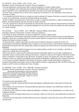 39 • Q276725 Prova: CESPE - 2012 - TJ-AC - Juiz
Disciplina: Direito Constitucional | Assuntos: Processo Legislativo;
À luz das disposições constitucionais sobre o processo legislativo, assinale a opção correta.
a) As leis delegadas serão elaboradas pelo presidente da República após a edição pelo Congresso Nacional de
decreto legislativo com a especificação do conteúdo e dos termos de exercício da delegação.
b) Como regra, os projetos de lei, assim como as propostas de emenda à CF, são submetidos a dois turnos de
discussão e votação.
c) As medidas provisórias devem ser votadas em sessão conjunta do Congresso Nacional, no prazo de sessenta dias
a contar de sua publicação, sob pena de imediata perda da sua eficácia.
d) Não se admite, nos projetos que versam sobre a criação e extinção de ministérios e órgãos da administração
pública, emenda parlamentar que gere aumento da despesa prevista.
e) O veto a projeto de lei deverá ser apreciado em cada uma das casas do Congresso Nacional dentro de trinta dias
a contar da decisão presidencial, e sua rejeição dependerá do voto de dois terços dos membros de cada uma delas,
em votação nominal.
40 • Q270348 Prova: CESPE - 2012 - DPE-RO - Defensor Público ANULADA
Disciplina: Direito Constitucional | Assuntos: Processo Legislativo;
Com relação ao poder constituinte e ao processo legislativo, assinale a opção correta.
a) É permitido aos parlamentares apresentar emendas aos projetos de lei de iniciativa privativa do presidente da
República, desde que as emendas tratem do mesmo assunto disposto no projeto de lei e desde que não importem
aumento de despesa ao projeto original.
b) Após discussão, votação e aprovação em cada casa do Congresso Nacional, o projeto de lei deve ser
encaminhado ao presidente da República para a sanção ou veto, que deverão ser expressamente declarados no prazo
improrrogável de quinze dias úteis, dispensada a sanção nos projetos de iniciativa privativa do próprio presidente da
República.
c) O poder constituinte originário inaugura uma nova ordem jurídica, criando um novo Estado, e, portanto, se
esgota com a edição da nova constituição.
d) Por meio das ECs, fruto do poder constituinte derivado reformador, podem ser acrescidas, modificadas ou
suprimidas normas constitucionais, desde que discutidas e votadas em cada casa do Congresso Nacional, em dois
turnos; consideram- se aprovadas as que obtiverem, em ambos os turnos, três quintos dos votos dos respectivos
membros e forem, em seguida, promulgadas pelo presidente da República e publicadas pelo Congresso Nacional.
e) A CF prevê a iniciativa legislativa concorrente ou privativa, sendo exemplo desta última a iniciativa do
presidente da República para dispor sobre servidores públicos federais, organização do MP e da DP da União, dos
estados e do DF e sobre os militares das Forças Armadas.
41 • Q269805 Prova: CESPE - 2012 - MPE-RR - Promotor de Justiça
Disciplina: Direito Constitucional | Assuntos: Processo Legislativo;
Na situação acima apresentada, a PEC
a) deverá ser enviada à sanção presidencial para promulgação e publicação após a aprovação na Câmara dos
Deputados.
b) é inválida, visto que deveria ter sido apresentada não apenas por senadores, mas também por membros da
Câmara dos Deputados.
c) deveria ter sido votada em sessão conjunta de deputados e senadores, e não separadamente, em cada Casa do
Congresso Nacional.
d) deverá retornar ao Senado Federal, para ser novamente votada, em razão de ter sido modificada na Câmara dos
Deputados.
e) deveria ter sido arquivada no Senado Federal por não ter alcançado o quórum de dois terços (66%) necessário à
sua aprovação.
 